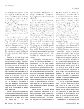 la ciudad trágica
©Pío Bolaños
| noviembre 2022 | edición 175 jtmejia@gmail.com |
con residencia en Guatemala, enviara
con el objeto de practicar estudios para
abrir un canal interoceánico por territo-
rio nicaragüense. Como jefe de ese
cuerpo de ingenieros, iba don Juan
Baily de origen inglés.
Los Batres, a su arribo a Granada to-
maron una goleta y se embarcaron
junto con sus compañeros, con destino
a San Juan del Norte, donde debían
emprender los estudios del proyectado
canal.
Mientras permanecían en aquel
puerto, Juan murió de fiebre amarilla y,
Pepe, enfermó de paludismo y dolorido
por la muerte de su hermano, tuvo que
regresar a Granada a curarse. Perma-
neció en esta ciudad por espacio de un
año, pasando algunos meses en Rivas y
San Juan del Sur, puerto del Pacífico.
Regresó a Guatemala el año siguiente
de 1838.
Durante su permanencia en Gra-
nada y después de haber tratado a mu-
cha gente de ahí, escribió a sus parien-
tes dándoles cuenta del estado social
de los vecinos, pintando con rasgos de
fiina humorada, la vida y el carácter de
los granadinos de aquel tiempo: y aun-
que a veces el poeta deja escapar en al-
guna de ellas su lamento por la sentida
muerte de su hermano, y en otras, da
señales del estado de su ánimo a causa
de las violentas fiebres que lo aqueja-
ban y lo obligaban a permanecer en
cama, sus pinceladas son de brillante
colorido al esbozar, las costumbres so-
ciales y las modalidades de aquella
gente granadina.
Vamos a extractar algunos párrafos
de la interesante correspondencia fami-
liar de aquel exquisito poeta centroa-
mericano, autor de bellos versos como
"Yo pienso en tí" "Las falsas
apariencias", "Don Pablo" y otros, poe-
sías que don Marcelino Menéndez Pe-
layo, juzgó como verdaderas obras de
arte literario.
Hablando de las casas de Granada,
Batres dice: "El interior no puede ser
peor, una plaza con hierba, pedazos de
portal en extremo inferiores al que está
en frente de la catedral de la Antigua (el
autor se refiere a la Antigua Guatemala):
una parroquia también inferior a las
iglesias comunes de San Salvador, pero
que tiene dos torres por campanarios: la
una negra y vieja y la otra nueva y
blanca: además de la parroquia hay seis
iglesias inferiores en proporción: La
Merced con una torre de 33 varas de
alto: San Francisco, San Juan de Dios,
(casi capilla), Guadalupe, Jalteva, que
es el Jocotenango de aquí (al hacer esta
comparación, se refiere también a Gua-
temala) y San Sebastián, que no co-
nozco".
"Las calles son estrechas, algo tor-
tuosas las más y desempedradas, ex-
cepto dos o tres. Las casas regular-
mente son altas por el calor que es
como el de Sonsonante, feísimas, des-
ordenadas, sin patios decentes. No hay
pila ni fuente pública en toda la ciudad,
sino pozos cuya agua sirve para los usos
ordinarios de la cocina, pues la que se
bebe es del lago o de alguna vertiente a
media legua de distancia, no hay azo-
teas y los aleros exteriores son enor-
mes, lo que tiene su utilidad en cambio
de la desgraciada figura que resulta de
su excesiva altura.
De los vecinos de Granada, refiere
Pepe Batres, esto: "La gente es en ex-
tremo hospitalaria, afable y obsequiosa:
todo el mundo viene a saludar a uno y a
hablarle con familiaridad y cordialidad:
por supuesto, no hay mucho tono ni
etiqueta ni elegancia ni nada que pa-
rezca europeo; se reciben las visitas en
los corredores de confianza desde la
primera vez; nadie usa casaca ni excusa
al sentarse en una butaca. Los hombres
de aquí, contra la regla general en Amé-
rica, son más pulidos que las mujeres,
quizá porque todos van a Nueva York o
a Jamaica a hacer su negocio".
Mas adelante continúa nuestro ca-
lenturiento informante: "Las mujeres
usan mucho oro; hay ideas de aristocra-
cia entre los Lacayos, Espinosas, O'Ho-
ranes, Chamorros y otros mil, afición al
juego y a la chanza".
Por último, le dice a su hermano Mi-
guel, residiendo, éste en Guatemala: "El
Estado de Nicaragua, es un centro de
cordialidad, franqueza, buena acogida,
y hospitalidad y alegría en hombres y
mujeres de Granada". Aquí, continúa
Batres, en tono divertido al mismo: "Hay
ciertas mujeres que tienen vanidad de
ser fieles a sus maridos: vé qué triunfo
para su modestia sería venir a hacer una
revolución en la moral; y de algunas gra-
nadinas, al pasa que los maridos flo sé
muy bien) no sacan jamás la espada
contra los amigos de la casa; ésta no es
gente grosera, como aquel sujeto de
Mazatlán o de Tepic del que se. habló
no sé que cosas sobre sangre y juego.
"Se juega en Granada lo suficiente para
que pierdas tus 10.000 pesos".
En otra de sus epístolas, da rienda
suelta a su franco humorismo y cuenta
que "no hay en las casas de Granada
ninguna especie de letrina, falta consi-
derable para el que no siendo grana-
dino o granadina, no puede avenirse a
dar pruebas de su humanidad al al-
cance de los ojos de todo el mundo".
Hablando de una casa a donde llegaba
a jugar lotería por un puro, liberta más
 