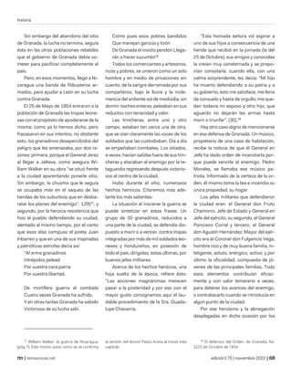 historia
| temasnicas.net edición175 | noviembre 2022 |
Sin embargo del abandono del sitio
de Granada, la lucha no termina, seguía
ésta en las otras poblaciones rebeldes
que el gobierno de Granada debía so-
meter para pacificar completamente al
país.
Pero, en esos momentos, llegó a Ni-
caragua una banda de filibusteros ar-
mados, para ayudar a León en su lucha
contra Granada.
El 25 de Mayo de 1854 entraron a la
población de Granada las tropas leone-
sas con el propósito de apoderarse de la
misma; como ya lo hemos dicho, pero
fracasaron en sus intentos, no obstante
esto, los granadinos desapercibidos del
peligro que les amenazaba, por dos ra-
zones: primera, porque el General Jerez
al llegar a Jalteva, como asegura Wi-
lliam Walker en su obra "se situó frente
a la ciudad aparentando ponerle sitio.
Sin embargo, la chusma que le seguía
se ocupaba más en el saqueo de las
tiendas de los suburbios que en desba-
ratar los planes del enemigo". 129)37
, y
segundo, por la heroica resistencia que
hizo el pueblo defendiendo su ciudad,
alentado al mismo tiempo, por el canto
que esos días compuso el poeta Juan
lribarren y que en una de sus inspiradas
y patrióticas estrofas decía así:
"Al arma granadinos
Intrépidos pelead
Por vuestra cara patria
Por vuestra libertad.
De mortífera guerra el combate
Cuatro veces Granada ha sufrido,
Y en otras tantas Granada ha sabido
Victoriosa de su lucha salir.
37
William Walker. la guerra de Nicaragua,
(póg 7). Este mismo autor como se ve confirma
Cómo pues esos pobres bandidos
Que manejan ganzúa y tizón
De Granada el invicto pendón Llega-
rán a hacer sucumbir?
Todos los comerciantes y artesanos,
ricos y pobres, se unieron como un solo
hombre y en medio de privaciones sin
cuento, de la sangre derramada por sus
compañeros; bajo la lluvia y la incle-
mencia del ardiente sol de mediodía, sin
dormir noches enteras, peleaban en sus
reductos con tenacidad y valor.
Las trincheras, entre uno y otro
campo, estaban tan cerca una de otra,
que se oían claramente las voces de los
soldados que las custodiaban. Día a día
se empeñaban combates. Los sitiados,
a veces, hacían salidas fuera de sus trin-
cheras y atacaban al enemigo por la re-
taguardia regresando después victorio-
sos al centro de la ciudad.
Hubo durante el sitio, numerosos
hechos heroicos. Citaremos más ade-
lante los más salientes:
La situación al iniciarse la guerra se
puede sintetizar en estas frases: Un
grupo de 30 granadinos, reducidos a
una parte de la ciudad, se defendía dis-
puesto a morir o a vencer, contra tropas
integradas por más de mil soldados leo-
neses y hondureños, en posesión de
todo el país, dirigidas, estas últimas, por
buenos jefes militares.
Acerca de los hechos heróicos, una
hoja suelta de la época, refiere ésto:
"Las acciones magnánimas merecen
pasar a la posteridad y por eso con el
mayor gusto consignamos aquí el lau-
dable procedimiento de la Sra. Guada-
lupe Chavarría.
la versión del doctor Pasos Arana al iniciar este
capítulo.
"Esta honrada señora vió expirar a
uno de sus hijos a consecuencia de una
herida que recibió en la jornada (la del
25 de Octubre); sus amigos y conocidas
la creían muy consternada y se propo-
nían consolarla, cuando ella, con una
calma sorprendente, les decía: "Mi hijo
ha muerto defendiendo a su patria y a
su gobierno, esto me satisface, me llena
de consuelo y hasta de orgullo; me que-
dan todavía mi esposo y otro hijo, que
aguardo no dejarán las armas hasta
morir o triunfar". (30).38
Hay otro caso digno de mencionarse
en esa defensa de Granada. Un músico,
propietario de una casa de habitación,
recibe la noticia de que él General en
Jefe ha dado orden de incendiarla por-
que puede servirle al enemigo. Pedro
Morales, se llamaba ese músico pa-
triota. Informado de la certeza de la or-
den, él mismo toma la tea e incendia su
única propiedad, su hogar.
Los jefes militares que defendieron
la ciudad eran: el General don Fruto
Chamorro, Jefe de Estado y General en
Jefe del ejército, su segundo, el General
Ponciano Corral y tercero, el General
don Agustín Hernández. Mayor del ejér-
cito era el Coronel don Fulgencio Vega,
hombre rico y de muy buena familia, in-
teligente, astuto, enérgico, activo; y por
último la oficialidad, compuesta de jó-
venes de las principales familias. Todo
esos elementos contribuían eficaz-
mente y con valor temerario a veces,
para detener los avances del enemigo,
o contratacarlo cuando se introducía en
algún punto de la ciudad.
Por ese heroísmo y la abnegación
desplegadas en dicha ocasión por los
38
El defensor del Orden, de Granada, No.
3225 de Octubre de 1854.
 