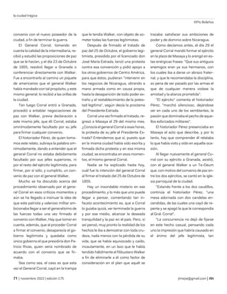 la ciudad trágica
©Pío Bolaños
| noviembre 2022 | edición 175 jtmejia@gmail.com |
convenio con el nuevo poseedor de la
ciudad, a fin de terminar la guerra.
El General Corral, tomando en
cuenta la calidad de la intermediaria, re-
cibió y estudió las proposiciones de paz
que se le hacían, y el día 23 de Octubre
de 1855, resolvió llegar a Granada o
conferenciar directamente con Walker.
Fue a encontrarlo al camino un piquete
de americanos que el general Walker
había mandado con tal propósito, y este
mismo general, lo recibió a las orillas de
la ciudad.
Tan luego Corral entró a Granada,
procedió a entablar negociaciones de
paz con Walker, previa declaración a
este mismo jefe, que éli Corral, estaba
omnímodamente facultado por su jefe
para firmar cualquier convenio.
El historiador Pérez, de quien toma-
mos este relato, subraya la palabra om-
nímodamente, dando a entender que el
general Corral no estaba debidamente
facultado por sus jefes superiores, ni
por el resto del ejército legitimista, para
firmar, por sí sólo, y cumplirlo, un con-
venio de paz con el general Walker.
Mucho se ha discutido acerca del
procedimiento observado por el gene-
ral Corral en esos críticos momentos y
aún se ha llegado a insinuar la idea de
que este patriota y valeroso militar am-
bicionaba llegar a ser el generalísimo de
las fuerzas todas una vez firmado el
convenio con Walker, Hay que tomar en
cuenta, además, que al proceder Corral
a firmar el convenio, desaparecía el go-
bierno legitimista y quedaba como
único gobierno el que presidiría don Pa-
tricio Rivas, quien sería nombrado de
acuerdo con el convenio que se fir-
maba.
Sea como sea, el caso es que esta
vez el General Corral, cayó en la trampa
que le tendía Walker, con objeto de so-
meter todas las fuerzas legitimistas.
Después de firmado el tratado de
paz del 25 de Octubre, el gobierno legi-
timista, presidido por el licenciado don
José María Estrada, lanzó una protesta
contra esa convención y pidió apoyo a
los otros gobiernos de Centro América,
para que éstos, pudieran "intervenir en
los negocios de Nicaragua, obrando a
mano armada como en causa propia,
hasta la desaparición de todo poder ex-
traño y el restablecimiento de la potes-
tad legítima", según decía la proclama
del Presidente Estrada.
Corral una vez firmado el tratado, re-
gresó a Masaya el 29 del mismo mes.
¿Conocía el general Corral a esas horas,
la protesta de su jefe el Presidente Es-
trada? Entendemos que sí, puesto que
en la misma ciudad había sido escrita y
firmada dicha protesta y en esa misma
ciudad, se encontraba en esos momen-
tos, el mismo general Corral.
Nadie se ha explicado hasta hoy,
cuál fue la intención del general Corral
al firmar el tratado del 25 de Octubre de
1855.
Hay un insondable misterio en ese
procedimiento, y lo más que uno puede
llegar a pensar, comentando tan in-
fausto acontecimiento es, que a Corral
lo guiaba quizá, ver terminada la guerra
y por ese medio, alcanzar la deseada
tranquilidad y la paz en el país. Pero, si
así pensó, muy pronto la realidad de los
hechos le iba a demostrar con toda cru-
deza, nada menos con la pérdida de su
vida, que se había equivocado y caído,
incautamente, en un lazo que le había
tendido hábilmente el filibustero Walker
a fin de eliminarle a él como factor de
consideración en el plan que aquél se
trazaba: satisfacer sus ambiciones de
poder y de dominio sobre Nicaragua.
Como decíamos antes, el día 29 el
general Corral mandó formar el ejército
en la plaza de Masaya y lo arengó en es-
tas enérgicas frases: "Que sus antiguos
enemigos eran ya sus hermanos, con
los cuales iba a darse un abrazo frater-
nal, y que le recomendaba la disciplina,
so pena de ser pasado por las armas el
que de cualquier manera violase la
amistad y la alianza prometida".
"El ejército" comenta el historiador
Pérez, "marchó silencioso, dejándose
ver en cada uno de los semblantes, la
pasión que dominaba el pecho de aque-
llos esforzados militares".
El historiador Pérez presenciaba en
Masaya el acto que describe, y por lo
tanto, hay que comprender él relataba
lo que había visto y oído en aquella oca-
sión.
Al llegar nuevamente el general Co-
rral con su ejército a Granada, asistió,
con el general Walker a un Te-Deum
que, con motivo del convenio de paz en-
tre los dos ejércitos, se cantó en la igle-
sia parroquial de la ciudad.
"Estando frente a los dos caudillos,
continúa el historiador Pérez, "una
mesa adornada con dos candelas en-
cendidas, de las cuales una cayó de re-
pente y se apagó la que le correspondía
al Gral. Corral".
"La concurrencia no dejó de fijarse
en este hecho casual, pensando cada
uno la impresión que habría causado en
el ánimo del jefe legitimista, tan
 