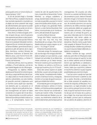 historia
| temasnicas.net edición175 | noviembre 2022 |
preocupado como un romano de los an-
tiguos tiempos". (33).41
El 30 de Octubre llegó a Granada
don Patricio Rivas, ciudadano leonés de
bien sentada reputación e ilustrado con
el objeto de tomar posesión del cargo
de Jefe de Estado, para ejercer el poder
de la república, de acuerdo con el con-
venio firmado por Walker y Corral.
Este último, lo había escogido, al fir-
mar el pacto de paz, como la persona
más aparente para llevar a cabo la paci-
ficación del país. El día que don Patricio
Rivas tomó posesión del poder nombró,
al general Corral, ministro de la guerra y
al General Walker, general de división y
general en jefe del ejército de la repú-
blica. Asimismo, nombró Ministro de
Relaciones Exteriores al General don
Máximo Jerez, a don Fermín Ferrer, Mi-
nistro de Crédito Público, y a Parker H.
French, de Hacienda.
Estos dos últimos, eran muy adictos
a Walker, y French además, uno de los
que habían llegado con él a Nicaragua.
Prosiguiendo su objetivo Walker,
desde que el General Corral tomó pose-
sión de su cargo de Ministro de la Gue-
rra, dejó a éste sin mando directo en el
ejército, colocándolo, con esta medida,
en posición anormal y depresiva para
un hombre como aquél que aspiraba,
con derecho, por su actuación en el
ejército, a figurar como jefe de las fuer-
zas nicaragüenses, tal como se había
convenido en el pacto del 23 de Octu-
bre. Hasta entonces, no se dió cuenta el
General Corral de que había caído en un
lazo, y al comprenderlo, buscó los
41
Si hemos transcrito íntegro este párrafo,
como el historiador lo trae en sus celebrados
memoriales de la campaña nacional, lo hace-
mos por dos causas: primero, poner de relieve
la idea predominante en el escritor, como
medios de salir de aquella trama. Pri-
mero, le escribió al General don Tomás
Martínez, su antiguo subalterno y
amigo, declarándole a éste que a su jui-
cio todo era perdido y que por lo mismo
viese cómo podía salvar al país; y en se-
guida se dirigió a los generales Pedro
Xatruch, y a don Santos Guardiola. Este
último, se encontraba ya en Honduras,
como Jefe de Estado de aquel país.
La carta a Xatruch dice así:
"Amigo don Pedro; nosotros esta-
mos aquí mal, muy mal, muy mal.
Acuérdese de sus amigos. Ellos me han
dejado esta gran carga y espero su so-
corro. — Su amigo P. Corral".
Al General Guardiola le dice:
"Estimado amigo: Es necesario que
Ud. escriba algo a los amigos advirtién-
doles el peligro en que estamos, y que
trabajen con actividad. Si se dilatan dos
meses entonces ya no habrá tiempo.
Piense en nosotros y en sus ofrecimien-
tos. Saludo a su señora y me firmo su
amigo que lo estima y b.s.m. P. Corral".
Estas dos cartas cayeron en poder
de Wcrlker, a quien se la entregó un jefe
militar leonés. Inmediatamente Walker
arrestó al General Corral y enseguida,
nombró un consejo de guerra para juz-
garlo por el delito de traición.
El consejo de guerra se organizó con
oficiales extranjeros adictos al mismo
Walker, y el 6 de Noviembre juzgado por
este mismo tribunal fue condenado a
muerte por traición militar. El procedi-
miento observado por Walker y sus se-
cuaces, era totalmente violatorio de la
carta fundamental y de las leyes patrias
espontánea expresión de una modalidad co-
rriente entre los nicaragüenses de aquellos
tiempos y, en segundo lugar, señalar esas mis-
mas supersticiones, innúmeras por cierto al
manifestarse en ellas el carácter típico de
nicaragüenses. De acuerdo con ellas
Corral en su carácter de Ministro antes
de someterse a juicio, debía el Senado
decretar el lugar a formación de causa
como lo disponía la Constitución. Mas
aún, de acuerdo asimismo con esa ley
constitutiva de 1838, entonces vigente
como particular, debía ser juzgado por
los tribunales comunes, y de ninguna
manera, por un consejo de guerra, ya
que estos tribunales por la misma ley
fundamental, sólo tenían cabida en
tiempo de paz para juzgar delitos de
disciplinas. Mucho menos pudo haber
sido juzgado el General Corral por un
consejo de jefes subalternos y extranje-
ros, que ni siquiera habían obtenido ciu-
dadanía nicaragüense.
Walker, hombre de toga, conocía
todo eso; pero ello no influyó para nada
en su ánimo porque al suprimir la vida
de un militar valiente como el General
Corral, que significaba un obstáculo y
podía enfrentársele en cualquier mo-
mento, había que suprimirlo y obtener
en esa forma violenta e injusta mayores
posibilidades para dominar el país.
Y así fue como cuando las hijas del
General Corral fueron a pedirle la vida
de su padre, llorando y lamentándose
de su triste situación en aquellos mo-
mentos de angustia, el filibustero, frío y
sanguinario, se negó conceder la vida
de su víctima; porque Corral con todo y
todo, lo que le inspirara firmar el conve-
nio de paz con el invasor de su patria y
de su hogar, fue, al par que instrumento
de Walker, primero para la realización
de sus planes de poderío y dominio al
nuestro pueblo de atribuir a hechos casuales o
imprevistos, signos de futuros aconteceres.
 