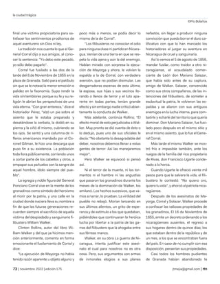 la ciudad trágica
©Pío Bolaños
| noviembre 2022 | edición 175 jtmejia@gmail.com |
final una víctima propiciatoria para sa-
tisfacer los sentimientos proditorios de
aquel aventurero sin Dios ni ley.
La tradición nos cuenta lo que el Ge-
neral Corral dijo a sus amigos, al cono-
cer la sentencia: "Yo debo este pecado,
yo sólo debo pagarlo".
Corral fue fusilado a las dos de la
tarde del 8 de Noviembre de 1855 en la
plaza de Granada. Salió para el patíbulo
sin que se le notase la menor emoción o
palidez en la fisonomía. Supo rendir la
vida sin temblores porque su fe y su re-
ligión le abrían las perspectivas de una
vida eterna. "Con gran entereza," dice el
historiador Pérez, "alzó un pie sobre el
asiento que le estaba preparado y
desatándose la corbata, la dobló en su
pierna y la ciñó él mismo, cubriendo se
los ojos. Se sentó y una columna de ri-
fleros americanos mandada por el Co-
ronel Gilman, le hizo una descarga que
puso fin a su existencia. La población
toda llora públicamente, corriendo unos
a cortar parte de los cabellos y otros, a
empapar sus pañuelos con la sangre de
aquel hombre, ídolo siempre del pue-
blo".
La egregia y noble figura del General
Ponciano Corral vive en la mente de los
granadinos como símbolo del heroísmo
al morir por la patria, y una calle en la
ciudad donde naciera lleva su nombre a
fin de que las futuras generaciones re-
cuerden siempre el sacrificio de aquella
víctima del despiadado y sanguinario fi-
libustero William Walker.
Clinton Rollins, autor del libro Wi-
lliam Walker y del que ya hicimos men-
ción anteriormente, comenta en forma
emocionante el fusilamiento de Corral y
dice:
"La ejecución de Mayorga no había
tenido razón aparente u objeto alguno y
poco más o menos, se podía decir lo
mismo de la de Corral".
"Los filibusteros no conocían el odio
para ninguna clase ni partido en Nicara-
gua. Venían de una tierra en que se res-
peta la vida ajena y aún la del enemigo.
Habían mirado con sorpresa la ejecu-
ción de Mayorga y ahora, le volvían la
espalda a la de Corral, con verdadera
aversión, que no podían disimular. Las
desgarradoras escenas de esta última;
la esposa, sus hijas y sus vecinos llo-
rando o llenos de terror y el luto apa-
rente en todas partes, tenían grande
efecto y sin embargo nadie criticó abier-
tamente la conducta de Walker.
Más adelante, continúa Rollins; "El
efecto moral de esto perjudicaba a Wal-
ker. Muy pronto se dió cuenta de ésto o
lo dedujo, pues uno de sus oficiales le
decía: "No obstante lo desagradable del
deber, nosotros debemos llenar a estas
gentes de terror: Así las manejaremos
mejor".
Pero Walker se equivocó si pensó
así.
Ni el terror de la muerte, ni los tor-
mentos ni el hambre ni las angustias
que pasaron los granadinos durante los
meses de la dominación de Walker, los
amilanó. Los hechos sucesivos, que va-
mos a narrar, lo prueban. La virilidad del
pueblo no rebajó. Morían lanzando en
sus últimos alientos, un grito de espe-
ranza y de estímulo a los que quedaban,
pidiéndoles que continuaran la heróica
lucha por libertar a la patria de las ga-
rras del filibustero que la ahogaba entre
sus férreas manos.
Walker, en su obra La guerra de Ni-
caragua, intenta justificar este asesi-
nato el cual para nosotros no es otra
cosa. Pero, sus argumentos son armas
de inmorales elogios a sus planes
nefastos, sin llegar a producir ninguna
convicción que pueda borrar el duro ca-
lificativo con que lo han marcado los
historiadores al juzgar su aventura en
Nicaragua de cruel y sanguinaria.
Así lo vemos el 5 de agosto de 1856,
mandar fusilar, como traidor a otro ni-
caragüense, el acaudalado comer-
ciante de León don Mariano Salazar,
que había sido antes de su captura,
amigo de Walker. Salazar, convencido
como sus otros compañeros, de las in-
tenciones del filibustero, de someter a
esclavitud la patria, le volvieron las es-
paldas y se aliaron con sus antiguos
enemigos en la lucha interna, para com-
batirle y echarle del territorio que quería
dominar. Don Mariano Salazar, fue fusi-
lado poco después en el mismo sitio y
en el mismo asiento, que lo fue el Gene-
ral Corral.
Más tarde el mismo Walker se mos-
tró frío e impasible también, ante los
ruegos de la familia del rico propietario
de Rivas, don Francisco Ugarte conde-
nado a la horca.
Cuando Ugarte le ofreció veinte mil
pesos para que le salvara la vida, el fili-
bustero le contestó: "No quiero oro,
quiero tu vida", y ahorcó al patriota nica-
ragüense.
Después de los asesinatos de Ma-
yorga, Corral y Solazar, Walker procede
a confiscar las valiosas propiedades de
los granadinos, El 16 de Noviembre de
1855, emite un decreto ordenando a los
nicaragüenses ausentes, el regreso a
sus hogares dentro de quince días; los
que estaban dentro de la república y de
un mes, a los que se encontraban fuera
del país. En caso de no cumplir con esa
disposición, peraerían sus propiedades.
Casi todos los hombres pudientes
de Granada habían abandonado la
 