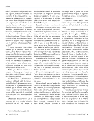 historia
| temasnicas.net edición175 | noviembre 2022 |
ciudad junto con sus respectivas fami-
lias. Algunos, se habían retirado a las
montañas de Chontales, y otros, a Ma-
tagalpa y a Nueva Segovia, y unos po-
cos, habían salido del país. Como nadie
quiso regresar, las propiedades de los
ausentes fueron confiscadas y entre
ellas, la valiosa hacienda de cacao Las
Mercedes, perteneciente a la familia
Chamorro pasó a poder de Pierre Soulé,
Senador de los Estados Unidos, que ha-
bía llegado de Nueva Orleans a visitar a
su amigo Walker; y Soulé no tuvo incon-
veniente en recibir la valiosa propiedad
que en esa forma le había cedido Wal-
ker. (34).42
El mismo historiador Pérez refiere
también que el Tesorero General de
Walker, Emilio Thomas, vecino dé Gra-
nada y natural de Jamaica, tomó la plata
con que estaba adornado el Altar Mayor
de la Iglesia de La Merced, en la misma
ciudad, con peso de 963 onzas de plata,
así como joyas y otros valiosos orna-
mentos del templo y aun, dice Pérez,
"otorgó recibo de esas joyas".
Walker y sus hordas, asesinaban y
despojaban de sus propiedades a los
ciudadanos nicaragüenses y además,
saqueaban sus templos.
Por último, emitió un decreto de co-
lonización publicado el 23 de Noviem-
bre de 1855 en El Nicaragüense, sema-
nario editado en inglés y en español en
Granada por el mismo Walker, ofre-
ciendo a cada inmigrante 250 acres de
terreno baldío, cuyo título de propiedad
no debía dársele hasta seis meses de su
arribo.
Este decreto de colonización fue el
precursor del otro, emitido después,
derogando la ley que abolía la
42
Jerónimo Pérez. Memorias, pág.182.
esclavitud en Nicaragua. Y finalmente,
rompió con sus amigos los leoneses;
desconoció el gobierno de éstos y orga-
nizó otro en Granada bajo su jefatura
para lo cual se hizo antes elegir presi-
dente de Nicaragua.
Estos últimos hechos ocurrieron así:
Disgustados los elementos leoneses
que bajo la jefatura de don Patricio Ri-
vas formaban un gobierno nacional, por
los dictatoriales procedimientos de
Walker y la autoridad que asumía éste
sin tomarlos en cuenta, resolvieron
abandonar la ciudad de Granada e ins-
talar en León la sede del mismo go-
bierno; y más tarde dispusieron depo-
ner a Walker de la jefatura del ejército.
Poco antes de esto Walker había
lanzado una proclama con fecha del 10
de Marzo de 1856, declarando la guerra
a los enemigos de su gobierno.
En este reto su autor declara: "La ley
natural de protección individual nos
obliga, a los americanos de Nicaragua
(sic) a declarar enemistad eterna al par-
tido servil y a los gobiernos serviles de la
América Central".
El movimiento de oposición que en
Centro América se levantara en contra
del filibustero, lo inició el gobierno de
Costa Rica, presidido por don Juan Ra-
fael Mora.
Mora declara la guerra a Walker, de-
claración secundada por los gobiernos
de Guatemala, El Salvador y Honduras.
Todos estos gobiernos, como sus res-
pectivos pueblos, asumen actitud uná-
nime y decidida contra Walker a quien
consideran una amenaza para la liber-
tad, la independencia y la seguridad de
Centro América, y resuelven, de con-
suno, enviar fuerzas armadas a
Nicaragua. Por su parte, los nicara-
güenses dentro del país se organizan
también y se lanzan a combatir las fuer-
zas filibusteras.
Entretanto Walker, electo presi-
dente, tomó posesión del cargo el 19 de
Julio de 1856, instalándose en Gra-
nada:
La forma de esta elección es risible.
Walker tuvo según publicación de su
periódico El Nicaragüense, 15.835 vo-
tos en toda la república. Pero todo ello,
la forma de votar y el recuento de votos,
constituyó una de las más grandes far-
sas de la historia centroamericana en
materia electoral. Las listas de votantes
fueron escritas y formuladas por agen-
tes de Walker y, asimismo, los nombres
de ciudades, villas, y pueblos existentes,
haciendo figurar en ellas los de valles y
caseríos de remotos lugares y, aún
hasta de los que no existían entonces
por haber desaparecido. Las listas fue-
ron preparadas en Granada y abiertas
por el presidente provisorio nombrado
por Walker, don Fermín Ferrer, nacido
en Chichigalpa, villa del departamento
de León y residente por muchos años
en Granada. Ferrer había tenido antes a
su cargo en 1851, el Ministerio de Rela-
ciones Exteriores durante tres gobier-
nos, los del Lic. Laureano Pineda, don
José Jesús Alfaro, y don J. del Monte-
negro. Entendemos que Ferrer era hijo
de padres extranjeros.
Todos los procedimientos electora-
les para elegir a Walker fueron pura fic-
ción y solemne impustura y por lo tanto,
la elección recaída en él, no fue acep-
tada por los gobiernos de la América
Latina ni aún por el de los Estados Uni-
dos, no obstante las influencias que
 