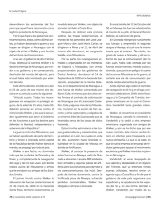 la ciudad trágica
©Pío Bolaños
| noviembre 2022 | edición 175 jtmejia@gmail.com |
desarrollaron los esclavistas del Sur
para que aquel fuera reconocido como
legítimo presidente de Nicaragua.
Por lo que hace a los gobiernos cen-
troamericanos, éstos, como dijimos an-
tes, ya habían declarado la guerra y sus
tropas se dirigían a Nicaragua con el
objeto de echar a Walker y sus hordas
del territorio centroamericano.
A su vez, el gobierno de don Patricio
Rivas, destituyó al General Walker y lo
declaró enemigo de Nicaragua, por trai-
dor a su gobierno; y en consecuencia,
destituído del mando del ejército, para
el cual había sido nombrado por ante-
rior decreto.
Este último decreto, emitido en León
el 25 de Junio de ese mismo año de-
clara en su artículo cuarto lo siguiente:
"Artículo cuarto. Todos los nicara-
güenses sin excepción ni privilegio al-
guno, de la edad de 15 años, hasta 60,
deberán ponerse en armas contra el
mencionado Walker, y los que le secun-
den; igualmente que servir al Gobierno
en las funciones a que los destine para
defender la libertad, independencia y
soberanía de la República".
La guerra contra los filibusteros, que
se habían apoderado de parte del terri-
torio y tenían a Granada como capital
de la República donde Walker ejercía el
mando, se propagó por todo el país.
Walker a esa fecha, no dominaba
más que las ciudades de Granada y de
Rivas, y, completamente la navegación
del Lago y del río San Juan, por donde
recibía auxilio de filibusteros y armas
que le enviaban sus amigos de los Esta-
dos Unidos.
El primer triunfo contra Walker lo
obtuvieron las fuerzas costarricenses el
21 de marzo de 1856 en la hacienda
Santa Rosa, territorio costarricense, ya
invadido éste por Walker, con objeto de
someter también a Costa Rica.
Después de obtener esta primera
victoria, las tropas costarricenses, al
mando de los generales don José Joa-
quín Mora y don José María Cañas, se
dirigieron a Rivas y el 11 de Abril del
mismo año derrotaron, en sangrienta
batalla, a los filibusteros.
Por su parte, los nicaragüenses ar-
mados y organizados en las montañas
de Segovia y Matagalpa, con armas
proporcionadas por los gobiernos de
Centro América, derrotaron el 14 de
Septiembre de 1856 en la hacienda San
Jacinto, propiedad de la familia Bola-
ños, en el departamento de Managua, a
otra fuerza de Walker comandada por
Byron Cole, el mismo que dos años an-
tes firmara el contrato de colonización
de Nicaragua con él Licenciado Caste-
llón. Cole y algunos más de los filibuste-
ros, murieron en la acción de San Ja-
cinto; y otros capturados y colgados de
un enorme árbol de Guanacaste que se
levantaba cerca de las casas de dicha
hacienda.
Estos triunfos estimularon a las tro-
pas guatemaltecas y salvadoreñas que
ya estaban en León, las cuales en vista
de ello, avanzaron hacia Granada si-
tuándose en la ciudad de Masaya en
donde se fortificaron.
Walker, al conocer la presencia de
estas fuerzas en Masaya, salió de Gra-
nada a atacarlas. Llevaba 800 soldados
bien armados y algunas piezas de arti-
llería; pero sus esfuerzos para derrotar a
Ios centroamericanos, fue inútil. Des-
pués de batirse duramente, contra la
fortificada plaza de Masaya, sufriendo
pérdidas considerables, Walker fue
obligado a retirarse a Granada.
En esta batalla del 12 de Octubre del
56, en Masaya, las fuerzas salvadoreñas
al mando de su jefe, el General Ramón
Belloso, se cubrieron de gloria.
En Granada reorganizó nuevamente
sus fuerzas y emprendió el segundo
ataque a Masaya, el cual tuvo la misma
suerte que el anterior. Derrotado, re-
gresó de nuevo a Granada, y allí se in-
formó de que la comunicación del río
San Juan, había sido cortada por las
fuerzas costarricenses, medida audaz y
atrevida, que ponía en peligro la suerte
de las armas filibusteras en la guerra, al
cortarle esa vía de comunicación por
donde recibía elementos de guerra.
Antes dijimos algo sobre el contrato
de navegación en el río y en el lago, con-
vención celebrada en 1849, entre Nica-
ragua y la Compañía de Tránsito, em-
presa americana en la cual el Como-
doro Vanderbilt tenía grandes intere-
ses.
Walker, al convertirse en presidente
de Nicaragua, canceló la concesión a
Vanderbilt y la cedió a otra empresa
americana, organizada con amigos de
Walker; y aún se ha dicho que por ese
nuevo contrato, éste mismo recibió di-
nero en efectivo para traspasarla a la
nueva compañía. Lo que sí se sabe, es
que la nueva empresa se encargó de re-
clutar gente para apoyar al movimiento
esclavista que Walker intentaba implan-
tar en Nicaragua.
Vanderbilt, al verse despojado de
sus vapores y desplazado en el negocio
del Tránsito, que ya entonces rendía
buenas utilidades, resolvió enviar un
agente suyo a Costa Rica a fin de que el
gobierno de este país organizara una
expedición y se apoderara de los vapo-
res del río y, en esa forma, derrotar a
Walker. Vanderbilt, por medio de su
 