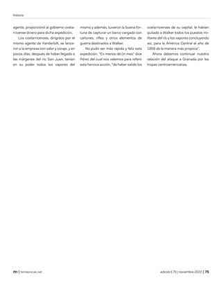 historia
| temasnicas.net edición175 | noviembre 2022 |
agente, proporcionó al gobierno costa-
rricense dinero para dicha expedición.
Los costarricenses, dirigidos por el
mismo agente de Vanderbilt, se lanza-
ron a la empresa con valor y coraje, y en
pocos días, después de haber llegado a
las márgenes del río San Juan, tenían
en su poder todos los vapores del
mismo y además, tuvieron la buena for-
tuna de capturar un barco cargado con
cañones, rifles y otros elementos de
guerra destinados a Walker.
No pudo ser más rápida y feliz esta
expedición. "En menos de (in mes" dice
Pérez del cual nos valemos para referir
esta heroica acción, "de haber salido los
costarricenses de su capital, le habían
quitado a Walker todos los puestos mi-
litares del río y los vapores concluyendo
así, para la América Central el año de
1856 de la manera más propicia".
Ahora debemos continuar nuestra
relación del ataque a Granada por las
tropas centroamericanas.
 