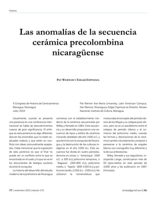 historia
| noviembre 2022 | edición 175 jtmejia@gmail.com |
Las anomalías de la secuencia
cerámica precolombina
nicaragüense
PAT WERNER Y EDGAR ESPINOZA
X Congreso de Historia de Centroamérica
Managua, Nicaragua
Julio, 2010
Pat Werner Ave Maria University, Latin American Campus,
San Marcos, Nicaragua y Edgar Espinoza es Director, Museo
Nacional, Instituto de Cultura, Managua.
Usualmente, cuando se presenta
una ponencia en una conferencia inter-
nacional se habla de descubrimientos
nuevos de gran significancia. El enfo-
que es esta ponencia es algo diferente:
discutir las anomalías que no están ex-
plicadas todavía y que están en con-
flicto con ideas comunalmente acepta-
dos. Cabe mencionar que la suposición
de esta ponencia es que al final no
puede ser un conflicto entre lo que es
encontrado en el suelo y lo que se ve en
los documentos de testigos oculares
durante la conquista.
La historia del desarrollo del estudio
moderno de la prehistoria de Nicaragua
comienza con el establecimiento mo-
derno de la cerámica secuenciada por
Willey y Norweb en 1964. Esta secuen-
cia y su desarrollo propusieron una se-
cuencia de tipos y estilos de cerámica
iniciando alrededor del año 1500 a.C. y
que terminó con la conquista de Nicara-
gua y la destrucción de las culturas in-
dígenas en el año 1550 d.c. Esta se-
cuencia fue divida en cuatro periodos,
dicromo en zonas, o ¨tempisque¨ (500
a.C. a 300 d.c) policromo temprano, o
¨Bagaces¨ (300-800 d.c); policromo
medio, o ¨Sapóa¨ (800-1350 d.c) y po-
licromo tardío, (1350 d.c - 1550 d.c). No
utilizaron la nomenclatura que
involucraba el concepto del periodo clá-
sico de los Mayas y su colapse post clá-
sico, pero se ve un paralelismo entre el
colapso de periodo clásico y el co-
mienzo del policromo medio, cuando
las formas y decoraciones de la cerá-
mica cambio rotundamente y empezó a
parecerse a la cerámica de engobe
blanco con iconografía muy diferente a
la de sus antecesores.
Wiley, Norweb y sus seguidores, in-
cluyendo Lange, construyeron más de
50 tipos-estilos en este periodo de
3,000 años y las publicaron en 1987
(Vínculos).
 