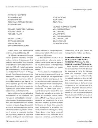 las anomalías de la secuencia cerámica precolombina nicaragüense
©Pat Werner Y Edgar Espinoza
| noviembre 2022 | edición 175 jtmejia@gmail.com |
PAPAGAYO / SERPIENTE
POTOSI APLICADO
POTOSI / SANTOS
POPOYUAPA ESTRIADO ZONADO
POTOSI / POTOSI
ROSALES ESGRAFIADO EN ZONAS
ROSALES / ROSALES
ROSALES / CLARO
SACASA ESTRIADO
SANTIAGO APLICADO
SHETTEL INCISO
SANTA MARTA POLICROMO
TOLA TRICROMO
TOLA / LOPEZ
TOLA / TOLA
VELASCO DE BANDAS NEGRAS
VALLEJO POLICROMO
VALLEJO / LAZO
VALLEJO / CARA
VELLEJO / MOMBACHO
VALLEJO / VALLEJO
ZELAYA PINTADO
ZELAYA / BICROMO
Cuadro de los tipos variedades de
cerámica, Vínculos 13 (1-2), p. 35
Se utilizaba y actualmente funciona
como la guía más completa y compleja
hasta el momento de la secuencia de la
cerámica precolombina. Con el uso de
carbón 14 se ha formulado una crono-
logía, de 1500 a.C. hasta la conquista
que ha funcionado y ha sido reforzada
por medio de la formulación de Willey y
Norweb. Pero el asunto de la relación de
la secuencia cerámica con grupos étni-
cos específicos es mucho más difícil. Y
otro problema está en que tipos de ce-
rámica aparece, que no tiene antece-
dentes, y por lo menos en un caso, dos
lugares con la misma lengua tienen res-
tos cerámicos bastante diferente.
Varios problemas han complicado la
interpretación de los hallazgos. Pri-
mero, casi la totalidad de los restos pre-
colombinos en Nicaragua son de cerá-
mica; poco más ha sobrevivido el clima
tropical y conquista. Segundo, es difícil
reconstruir la cultura de grupos extintos
solamente con tiestos y objetos cerámi-
cos. Y tercero, la excavación de sitios
por huaqueros y la venta de objetos de
cerámica destruyen la proveniencia de
objetos y elimina su calidad de prueba,
destruyendo toda la información ente-
rrada en un sitio intacto.
Es difícil reconstruir la cultura de un
grupo extinto con solamente tiestos y
objetos de cerámica, pero se puede si
se encuentran datos contemporáneos
escritos de la conquista. Los cuales
existen.
Varios autores han tratado de identi-
ficar la ubicación y características de los
grupos étnicos que los españoles en-
contraron durante la conquista, la ma-
yoría concentrando sus investigaciones
en los datos de Oviedo y Valdés (Incer,
Arrellano, Mantica, entre otros) con ele-
mentos de Las Casas, entre otros. Y
cuando se comparan estas obras con
Vínculos, por ejemplo, se ven datos de
grupos de Chorotegas, Nahuas, Chon-
dales, y Maribios, y algunas aproxima-
ciones de sus ubicaciones. Se ve una
secuencia cerámica que existía desde
Puntarenas en Costa Rica presente
hasta Managua en la actualidad, lla-
mado por Stephen Lothrop y Paul Healy
¨Gran Nicoya¨, una franja cerca del
océano Pacifico con similitudes en la
secuencia cerámica, particularmente
comenzando con el post clásico, lla-
mado policromo medio o fase Sapoa.
ANOMALÍA 1: LOS NAHUAS DE
CHINANDEGA Y DEL PUEBLO
NOMBRADO ATOLGALPA, DEL
CACIQUE LLAMADO NICARAGUA.
Estos estudios, notados arriba, no
han ayudado al conocimiento del oeste
de Nicaragua al norte de Managua
hasta con Honduras. Otros, como
Lange y Espinoza, han hecho comenta-
rios sobre la cerámica en el norte. Espi-
noza ha hecho uno de los pocos estu-
dios profesionales de dicha cerámica.
Un ejemplo es una comparación de la
cerámica del pueblo del cacique Nica-
ragua (no Nicarao), llamado por los es-
pañoles en 1548 Atolgapa-Guategalpa-
Xoxoyta, actualmente San Jorge, con la
cerámica del lugar del Agateyte de
 