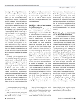 las anomalías de la secuencia cerámica precolombina nicaragüense
©Pat Werner Y Edgar Espinoza
| temasnicas.net edición175 | noviembre 2022 |
Tezuatega- Chinandega43
. La secuen-
cia cerámica de San Jorge fue investi-
gada por varios, incluyendo Healy
(1980) y el más reciente McCafferty.
Aunque los dos llegaron a conclusiones
un poco diferentes, la secuencia encon-
trada por ambos es parecida. Hay una
predominancia de Papagayo Policromo
(Vínculos 177-218), Pataky Policromo
(Vínculos 246-260) y Castillo esgrafiado
Vínculos: 16; 297-298). McCafferty, en
una investigación muy completa y deta-
llada que encontró más de 400,000 ar-
tefactos, encontró una secuencia de ce-
rámica parecida (McCafferty, comuni-
cación personal). Sobre su identidad ét-
nica, Cereceda, Oviedo y todos los cro-
nistas identificaron la lengua del caci-
que Nicaragua como Nahua. Cereceda
pasó una semana conversando con el
cacique Nicaragua y hay pocas dudas
de que el pueblo nicaragüense hablaba
Nahua.
El reporte más completo que tene-
mos sobre los Nahuas del norte se en-
cuentra escrito por Oviedo. Él visitó el
pueblo de Tezuatega en febrero de
1528, entrevistó al cacique, llamado
Agateyte y lo identificó como parlante
de Nahua, una forma rústica de
Nahuatl. Pero sobre la cerámica de Te-
zuatega hay muy poca información44
.
Los museos del área tienen cerámicas
del gran Nicoya y de engobe anaran-
jado, pero sin proveniencia. Varias pros-
pecciones de los autores Werner y Es-
pinoza han encontrado muchos tiestos
43
Para la identificación de etnicidad de los
pueblos y su ubicación, véase Werner, 2010:
217-218
44
Para los datos etnográficas de Tezuatega
y Chinandega, otro pueblo grande de Nahuas,
véase Werner 2010: 218, 410, 438.
de engobe anaranjado, pero la ausencia
de las formas de Gran Nicoya, es decir
las cerámicas con engobe blanco. Pa-
rece que la cultura material de los
Nahua en Tezuatega-Chinandega eran
bastante diferente.
ANOMALÍA 2: LA APARIENCIA DE
LUNA POLICROMO.
Una característica de la mayoría de
la secuencia cerámica es que se desa-
rrolla por siglos y se ve una continuidad
en el desarrollo de las formas e icono-
grafía de las cerámicas. Pero también
existe la Luna Policromo. Este tipo fue
descubierto en la finca de un señor
Luna, ubicada tres millas al este del
pueblo de Moyogalpa, en la isla de
Ometepe, por el Dr. Bransford, en el año
1880. Fue encontrado en contexto fu-
nerario en varias urnas que contenían
restos humanos. En las conferencias
que resultaron en la obra de Vínculos,
1987, se ven muchos discursos sobre
su forma, y menos discursos sobre su
origen e influencias extranjeras (Víncu-
los: 304-310). Se ve una concentración
de objetos en Ometepe y San Jorge,
con algunos ejemplares en Costa Rica.
Lange ha especulado que se desarrolló
en la segunda mitad del policromo tar-
dío. Y posiblemente fue encontrado con
objetos españoles. Pero la pregunta es,
¿De dónde vienen las decoraciones?,
¿De dónde vienen las creencias que
mandó a utilizarlos en contexto funera-
rios? No hay antecedentes en
45
Véase, por ejemplo, Werner, Pat, ¨Plantas
y Sustancias Sicotrópicas en la Nicaragua Tem-
prana¨, ponencia en el IX congreso de Historia
de Centroamérica, San José, Costa Rica, 2008.
46
Un grupo pequeño y relativamente sen-
cillo de cerámica se encuentra en la región de
Nicaragua de sus decoraciones, ni en
Costa Rica, y se encuentra solamente
en Ometepe y San Jorge. Hasta el mo-
mento no hay respuestas para dichas
preguntas. Un arqueólogo ha sugerido
que tal vez los alfareros utilizaban algu-
nas de las plantas Ipomea violácea,
Erythroxolyn coca, Psilocybin cubensis
o Brugmansia suaveolens para su inspi-
ración45
.
ANOMALÍA 3: LA APARIENCIA DE
LOS MANAGUA POLICROMOS.
Otra forma de cerámica que aparece
poco antes de que vinieran los españo-
les es el trípode Managua policromo.
Los autores lo han visto en varias colec-
ciones privadas de cerámicas y el mu-
seo nacional tiene varios ejemplares.
Pero sorprendentemente hay poco es-
crito sobre el tipo. No aparece en Víncu-
los 1987, por ejemplo, la falta de vasijas
para analizar (comunicación personal
con Fred Lange, 1997). La mejor des-
cripción se ve en Lothrop (1979: 209-
212). Se nota que se ve con engobe rojo
con líneas en negro, con iconos alta-
mente mesoamericanos de la serpiente
emplumada. El gran problema con este
tipo es que casi no hay la proveniencia
en ningún ejemplar encontrado en las
colecciones, gracias a los huaqueros y
sus clientes. Haberland mencionó que
se encontraban ejemplares en Naga-
rando, y Lothrop menciona su ubica-
ción por Managua y Masaya46
. Es posi-
ble que aparecieran poco antes de la
Managua-Masaya, esto es, en la zona triangular
limitada por los dos grandes lagos de Nicara-
gua y el Océano Pacífico. Lothrop: 209.
 