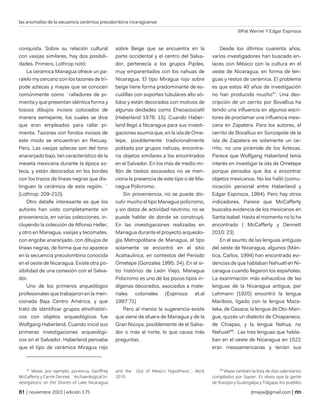 las anomalías de la secuencia cerámica precolombina nicaragüense
©Pat Werner Y Edgar Espinoza
| noviembre 2022 | edición 175 jtmejia@gmail.com |
conquista. Sobre su relación cultural
con vasijas similares, hay dos posibili-
dades. Primero, Lothrop notó:
La cerámica Managua ofrece un pa-
ralelo my cercano con los tazones de trí-
pode aztecas y mayas que se conocen
comúnmente como ¨ralladores de pi-
mienta y que presentan idéntica forma y
toscos dibujos incisos colocados de
manera semejante, los cuales se dice
que eran empleados para rallar pi-
mienta. Tazones con fondos incisos de
este modo se encuentran en Recuay,
Perú. Las vasijas aztecas son del tono
anaranjado bajo, tan característico de la
meseta mexicana durante la época az-
teca, y están decorados en los bordes
con los trazos de líneas negras que dis-
tinguen la cerámica de esta región. ¨
(Lothrop: 209-210).
Otro detalle interesante es que los
autores han visto completamente sin
proveniencia, en varias colecciones, in-
cluyendo la colección de Alfonso Heller,
y otro en Managua, vasijas y tecomates,
con engobe anaranjado, con dibujos de
líneas negras, de forma que no aparece
en la secuencia precolombina conocida
en el oeste de Nicaragua. Existe otra po-
sibilidad de una conexión con el Salva-
dor.
Uno de los primeros arqueólogos
profesionales que trabajaron en la men-
cionada Baja Centro América, y que
trató de identificar grupos etnohistóri-
cos con objetos arqueológicos fue
Wolfgang Haberland. Cuando inició sus
primeras investigaciones arqueológi-
cos en el Salvador. Haberland pensaba
que el tipo de cerámica Miragua rojo
47
Véase, por ejemplo, ponencia, Geoffrey
McCafferty y Carrie Dennet, ¨Archaeological In-
vestigations on the Shores of Lake Nicaragua
sobre Beige que se encuentra en la
parte occidental y el centro del Salva-
dor, pertenecía a los grupos Pipiles,
muy emparentados con los nahuas de
Nicaragua. El tipo Miragua rojo sobre
beige tiene forma predominante de es-
cudillas con soportes tubulares alto só-
lidos y están decorados con motivos de
algunas deidades como Ehecacozcaltl
(Haberland 1978: 15). Cuando Haber-
land llegó a Nicaragua para sus investi-
gaciones asumía que, en la isla de Ome-
tepe, posiblemente tradicionalmente
poblada por grupos nahuas, encontra-
ría objetos similares a los encontrados
en el Salvador. En los más de medio mi-
llón de tiestos excavados no se men-
ciona la presencia de este tipo o de Ma-
nagua Policromo.
Sin proveniencia, no se puede dis-
cutir mucho el tipo Managua policromo,
y sin datos de actividad neutrino, no se
puede hablar de donde se construyó.
En las investigaciones realizadas en
Managua durante el proyecto arqueolo-
gía Metropolitana de Managua, el tipo
solamente se encontró en el sitio
Acahaulinca, en contextos del Periodo
Ometepe (Gonzales 1995: 34). En el si-
tio histórico de León Viejo, Managua
Policromo es uno de los pocos tipos in-
dígenas decorados, asociados a mate-
riales coloniales (Espinoza et.al
1997:71)
Pero al menos la sugerencia existe
que viene de afuera de Managua y de la
Gran Nicoya, posiblemente de el Salva-
dor o más al norte, lo que causa más
preguntas.
and the¨ Out of Mexico¨Hypothesis¨, Abril,
2010.
Desde los últimos cuarenta años,
varios investigadores han buscado en-
laces con México con la cultura en el
oeste de Nicaragua, en forma de len-
guas y restos de cerámica. El problema
es que estos 40 años de investigación
no han producido mucho47
. Una des-
cripción de un cerrito por Bovallius ha
tenido una influencia en algunos escri-
tores de proclamar una influencia mexi-
cana en Zapatera. Para los autores, el
cerrito de Bovallius en Sonzapote de la
isla de Zapatera es solamente un ce-
rrito, no una pirámide de los Aztecas.
Parece que Wolfgang Haberland tenía
interés en investigar la isla de Ometepe
porque pensaba que iba a encontrar
objetos mexicanos. No los halló (comu-
nicación personal entre Haberland y
Edgar Espinoza, 1994). Pero hay otros
indicadores. Parece que McCafferty
buscaba evidencia de los mexicanos en
Santa Isabel. Hasta el momento no lo ha
encontrado ( McCafferty y Dennett
2010: 23)
En el asunto de las lenguas antiguas
del oeste de Nicaragua, algunos (Mán-
tica, Carlos, 1994) han encontrado evi-
dencias de que hablaban Nahuatl en Ni-
caragua cuando llegaron los españoles.
La exanimación más exhaustiva de las
lenguas de la Nicaragua antigua, por
Lehmann (1920) encontró la lengua
Maribios, ligado con la lengua Maza-
teka, de Oaxaca; la lengua de Oto-Man-
gue, quizás un dialecto de Chiapaneco,
de Chiapas, y la lengua Nahua, no
Nahuatl48
. Las tres lenguas que habla-
ban en el oeste de Nicaragua en 1522
eran mesoamericanas y tenían sus
48
Véase también la lista de días calendarios
compilados por Squier. Es obvio que la gente
de Xoxoyta y Guategalpa y Tolgapa, los pueblos
 