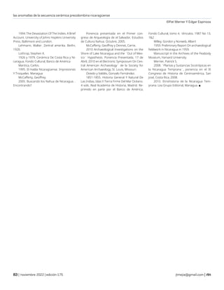 las anomalías de la secuencia cerámica precolombina nicaragüense
©Pat Werner Y Edgar Espinoza
| noviembre 2022 | edición 175 jtmejia@gmail.com |
1994. The Devastation Of The Indies: A Brief
Account. University of Johns Hopkins University
Press. Baltimore and London.
Lehmann, Walter. Zentral amerika. Berlin,
1920.
Lothrop, Stephen K.
1926 y 1979. Cerámica De Costa Rica y Ni-
caragua. Fondo Cultural, Banco de América
Mantica, Carlos.
1995. El Habla Nicaragüense. Impresiones
Y Troqueles. Managua
McCafferty, Geoffrey.
2005. Buscando los Nahua de Nicaragua. .
Encontrando?
Ponencia presentada en el Primer con-
greso de Arqueología de el Salvador, Estudios
de Cultura Nahua. Octubre, 2005.
McCafferty, Geoffrey y Dennet, Carrie.
2010 Archaeological Investigations on the
Shore of Lake Nicaragua and the ¨Out of Mex-
ico¨ Hypothesis. Ponencia Presentada, 17 de
Abril, 2010 en el Electronic Symposium On Cen-
tral American Archaeology¨ de la Society for
American Archaeology, St. Louis, Missouri.
Oviedo y Valdés, Gonzalo Fernández.
1851-1855. Historia General Y Natural De
Las Indias, Islas Y Tierra Firme Del Mar Océano.
4 vols. Real Academia de Historia, Madrid. Re-
primido en parte por el Banco de América,
Fondo Cultural, tomo 4. -Vinculos. 1987 No 13,
1&2
Willey, Gordon y Norweb, Albert
1959. Preliminary Report On archaeological
fieldwork in Nicaragua in 1959.
Manuscript in the Archives of the Peabody
Museum, Harvard University.
Werner, Patrick S.
2008. ¨Plantas y Sustancias Sicotrópicas en
la Nicaragua Temprana¨, ponencia en el IX
Congreso de Historia de Centroamérica, San
José, Costa Rica, 2008.
2010. Etnohistoria de la Nicaragua Tem-
prana. Lea Grupo Editorial, Managua. ■
 