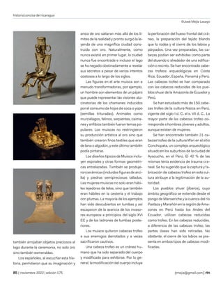 historia concisa de nicaragua
©José Mejía Lacayo
| noviembre 2022 | edición 175 jtmejia@gmail.com |
también arrojaban objetos preciosos al
lago durante la ceremonia, no solo oro
sino también esmeraldas.
Los españoles, al escuchar esta his-
toria, permitieron que su imaginación y
ansia de oro saltaran más allá de los lí-
mites de la realidad y pronto surgió la le-
yenda de una magnífica ciudad cons-
truida con oro. Naturalmente, como
nunca existió en primer lugar, la ciudad
nunca fue encontrada e incluso el lago
se ha negado obstinadamente a revelar
sus secretos a pesar de varios intentos
costosos a lo largo de los siglos.
Las figuras en el arte muisca son a
menudo transformadoras, por ejemplo,
un hombre con elementos de un pájaro
que puede representar las visiones alu-
cinatorias de los chamanes inducidos
por el consumo de hojas de coca o yopo
(semillas trituradas). Animales como
murciélagos, felinos, serpientes, caima-
nes y anfibios también fueron temas po-
pulares. Los muiscas no restringieron
su producción artística al oro sino que
también crearon finos textiles que eran
de lana o algodón, y este último también
podía pintarse.
Los diseños típicos de Muisca inclu-
yen espirales y otras formas geométri-
cas entrelazadas. También se produje-
ron cerámicas (incluidas figuras de arci-
lla) y piedras semipreciosas talladas.
Las mujeres muiscas no solo eran hábi-
les tejedoras de telas, sino que también
eran hábiles en la cestería y el trabajo
con plumas. La mayoría de los ejemplos
han sido descubiertos en tumbas y así
escaparon de la avaricia de los invaso-
res europeos a principios del siglo XVI
EC y de los ladrones de tumbas poste-
riores.
Los muisca quitaron cabezas trofeo
a sus enemigos derrotados y a veces
sacrificaron cautivos.
Una cabeza trofeo es un cráneo hu-
mano que ha sido separado del cuerpo
y modificado para exhibirse. Por lo ge-
neral, la modificación del cuerpo incluye
la perforación del hueso frontal del crá-
neo, la preparación del tejido blando
que lo rodea y el cierre de los labios y
párpados. Una vez preparadas, las ca-
bezas podían ser exhibidas como parte
del atuendo o alrededor de una edifica-
ción o recinto. Se han encontrado cabe-
zas trofeos arqueológicas en Costa
Rica, Ecuador, España, Panamá y Perú.
Las cabezas trofeo se han comparado
con las cabezas reducidas de los pue-
blos shuar de la Amazonía de Ecuador y
Perú.
Se han estudiado más de 150 cabe-
zas trofeo de la cultura Nazca en Perú,
vigente del siglo I d. C. al s. VII d. C.. La
mayor parte de las cabezas trofeo co-
rresponde a hombres jóvenes y adultos,
aunque existen de mujeres.
Se han encontrado también 31 ca-
bezas trofeo de la cultura Wari en el sitio
Conchopata, un complejo arqueológico
situado en los suburbios de la ciudad de
Ayacucho, en el Perú. El 42 % de las
mismas tenía evidencia de trauma cra-
neal. Se ha sugerido que la captura y fa-
bricación de cabezas trofeo en esta cul-
tura atribuye a la legitimación de la au-
toridad.
Los pueblos shuar (jíbaros), cuyo
ámbito geográfico se extiende desde el
pongo de Manseriche y la cuenca del río
Pastaza y Marañón en la región de Ama-
zonas en Perú hasta los Andes del
Ecuador, utilizan cabezas reducidas
como trofeo. En las cabezas reducidas,
a diferencia de las cabezas trofeo, las
partes óseas han sido retiradas. No
obstante, el cierre de los labios se pre-
senta en ambos tipos de cabezas modi-
ficadas.
 