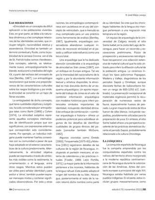 historia concisa de nicaragua
© José Mejía Lacayo
| temasnicas.net edición175 | noviembre 2022 |
LAS MIGRACIONES
«Etnicidad» es un concepto de difícil
aplicación a las poblaciones vivientes.
Esto, en gran parte, se debe a la natura-
leza dinámica y a las complejas relacio-
nes de las identidades sociales, que in-
cluyen religión, nacionalidad, estatus y
ascendencia. Etnicidad es también un
término contextual y fluido, como la pu-
blicidad de la cerveza Corona: «en el día
de St. Patrick todos somos irlandeses».
Este concepto, además, es relativa-
mente nuevo, antropológicamente ha-
blando: evolucionó a mediados del siglo
XX, a partir del rechazo del concepto de
raza [Bentley, 1987]. Los antropólogos
reconocieron que existe una preponde-
rancia de las características culturales
sobre los rasgos biológicos y por ende,
la etnicidad se convirtió en un tapiz de
fibras sociales.
La ambigüedad de dicho concepto,
que tiene cualidades objetivas y subjeti-
vas, ha sido considerada por antropólo-
gos tales como Barth [1969] y Cohen
[1974]. La etnicidad subjetiva repre-
senta aquellos conceptos intemaliza-
dos de identificación propia que son
significativos, con expresiones externas
que corresponden solo coincidente-
mente. Por ejemplo, un individuo indí-
gena puede mantener fuertes conexio-
nes con su comunidad a pesar de que
haya adoptado en el exterior caracterís-
ticas de la cultura predominante. Alter-
nativamente, la etnicidad objetiva
puede ser expresada a través de símbo-
los más visibles como la vestimenta, la
ornamentación o el lenguaje, entre
otros rasgos. Mientras estos pueden
ser útiles para señalar identidad y para
excluir a 'otros', también pueden expre-
sar mensajes mixtos y contener signifi-
cados idiosincráticos. Por esta y otras
razones, los antropólogos contemporá-
neos son cautelosos en el uso del con-
cepto de «etnicidad», que a menudo es
muy complicado para un uso práctico
como herramienta de análisis [Bentley,
1987]. Igualmente, arqueólogos con-
servadores abandonan cualquier in-
tento de reconocer etnicidad en el pa-
sado y califican este esfuerzo como una
locura total.
Una arqueóloga que le ha dedicado
atención considerable a la arqueología
de etnicidad es Sián Jones [1997], con
un enfoque en Europa antigua. Tal vez
por la intensidad del nacionalismo de la
región y por la abundante información
textual y artística disponible, la etnici-
dad es más discutida dentro de un es-
quema arqueológico. Un aporte impor-
tante del trabajo de Jones es el valor de
combinar información arqueológica
con modelos históricos para inferir po-
tenciales símbolos importantes de
identidad, incluyendo identidad étnica.
Este enfoque de combinación —combi-
nar arqueología e historia— ofrece un
poderoso potencial para sobrellevar al-
gunos de los desafíos de identificar
cualidades de grupos étnicos del pa-
sado [consultar también McGuire,
1982].
Algunos cronistas como Oviedo
[1950], Torquemada [1975-83] y Moto-
linia [1951] registraron detalles de las
culturas de la región de Nicaragua, in-
cluyendo el panteón mexicano, el sis-
tema de calendarios y las prácticas ri-
tuales [Fowler, 1989; León Portilla,
1971]. La mayor parte de la información
pertenece a los nicaraos, hablantes de
la lengua náhuat. Este pueblo adopta el
origen del nombre de su líder, Nicara-
gua, posteriormente el resto de la na-
ción retomó dicho nombre como parte
de su identidad. Se cree que los choro-
tegas hablantes de la lengua oto-man-
gue pertenecen a una migración más
temprana en la región.
Un equipo de arqueología de la Uni-
versidad de Calgary revisitó el sitio
Santa Isabel, en la costa del Lago de Ni-
caragua, para hacer un recorrido y ex-
cavaciones preliminares. Pozos de
prospección y excavaciones estratigrá-
ficas recuperaron una colección exten-
siva de material cultural que ha sido uti-
lizado para inferir la afiliación cultural de
la población antigua. La cerámica in-
cluyó los tipos policromos Papagayo,
Madeira y Vallejo, diagnósticos de los
periodos Sapoá y Ometepe; aunque
diecisiete fechas de radiocarbono tie-
nen un rango de 800-1250 d.C. (cali-
brado). La preservación excepcional de
materiales orgánicos permitió la recu-
peración de numerosos restos de
fauna, especialmente huesos de pes-
cado. La gran mayoría de restos de lítica
fueron de sílex blanco, incluyendo ras-
paditas, posiblemente utilizadas para la
preparación de yuca. En síntesis, el sitio
Santa Isabel ofrece una perspectiva ex-
celente de las prácticas domésticas du-
rante el periodo Sapoá, probablemente
relacionado a la cultura Chorotega.
LA CONQUISTA
La conquista española de Nicaragua
fue la campaña emprendida por los
conquistadores españoles contra los
nativos del territorio ahora incorporado
a la moderna república centroameri-
cana de Nicaragua durante la coloniza-
ción de las Américas. Antes del con-
tacto europeo a principios del siglo XVI,
Nicaragua estaba habitada por varios
pueblos indígenas. En el oeste, estos in-
cluían grupos mesoamericanos como
 