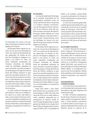 historia concisa de nicaragua
©José Mejía Lacayo
| noviembre 2022 | edición 175 jtmejia@gmail.com |
los chorotegas, los nicarao y los sub-
tiaba. Otros grupos incluyeron a los Ma-
tagalpa y los Tacacho.
Gil González Dávila ingresó por pri-
mera vez a lo que hoy es Nicaragua en
1522, con el permiso de Pedrarias Dá-
vila, gobernador de Castilla de Oro,
pero los chorotegas lo obligaron a re-
gresar a sus barcos. En 1524, una
nueva expedición encabezada por
Francisco Hernández de Córdoba
fundó las localidades españolas de
León y Granada. Las partes occidenta-
les de Nicaragua a lo largo de la llanura
litoral del Pacífico recibieron la peor
parte de la actividad española en el te-
rritorio durante las próximas tres déca-
das. Un siglo después de la conquista,
los habitantes nativos habían sido prác-
ticamente eliminados debido a la gue-
rra, las enfermedades y la exportación
como esclavos.
La costa caribe de Nicaragua fue
descubierta en 1502, por Cristóbal Co-
lón, quien en su cuarto viaje dobló un
cabo, al que bautizó de Gracias a Dios.
La primera expedición española por vía
terrestre, la llevaron a cabo Gil González
Dávila y Andrés Niño, quienes llegaron a
Nicaragua procedentes de Panamá en
1522.
LA COLONIA
La conquista española de Nicaragua
fue la campaña emprendida por los
conquistadores españoles contra los
nativos del territorio ahora incorporado
a la moderna república centroameri-
cana de Nicaragua durante la coloniza-
ción de las Américas. Antes del con-
tacto europeo a principios del siglo XVI,
Nicaragua estaba habitada por varios
pueblos indígenas. En el oeste, estos in-
cluían grupos mesoamericanos como
los chorotegas, los nicarao y los sub-
tiaba. Otros grupos incluyeron a los Ma-
tagalpa y los Tacacho.
Gil González Dávila ingresó por pri-
mera vez a lo que hoy es Nicaragua en
1522, con el permiso de Pedrarias Dá-
vila, gobernador de Castilla de Oro,
pero los chorotegas lo obligaron a re-
gresar a sus barcos. En 1524, una
nueva expedición encabezada por
Francisco Hernández de Córdoba
fundó las localidades españolas de
León y Granada. Las partes occidenta-
les de Nicaragua a lo largo de la llanura
litoral del Pacífico recibieron la peor
parte de la actividad española en el te-
rritorio durante las próximas tres déca-
das. Un siglo después de la conquista,
los habitantes nativos habían sido prác-
ticamente eliminados debido a la gue-
rra, las enfermedades y la exportación
como esclavos.
Pedro Arias Dávila o bien Pedro
Arias de Ávila o por su pseudónimo Pe-
drarias (Segovia, 1468–León Viejo, 6 de
marzo de 1531) fue un noble, político y
militar castellano, destacado por su
participación en América, donde al-
canzó el cargo de gobernador y capitán
general de Castilla de Oro desde 1514
hasta 1526 y el de gobernador de Nica-
ragua de 1528 a 1531. Fue apodado «el
Galán» y «el Justador», porque desde
su juventud sobresalía en el manejo de
la lanza, destacando en cuantas justas y
torneos participaba.
En 1513 fue nombrado gobernador
y capitán general de Castilla de Oro, que
comprendía territorios de los actuales
países de Nicaragua, Costa Rica, Pa-
namá y la parte norte de Colombia. Asu-
mió el cargo en 1514, a pesar de contar
ya entonces con unos 45 años de edad.
Por error se le atribuye el año de su na-
cimiento en 1440, que es el nacimiento
de su padre.
LA GUERRA NACIONAL
La Guerra Nacional de Nicaragua,
Guerra Nacional Centroamericana o
Guerra Antifilibustera ocurrió entre los
años 1856 y 1857. El conflicto fue el re-
sultado de una guerra civil que involu-
cró a los bandos legitimistas y demo-
cráticos en el territorio nicaragüense
desde 1854-1855, que terminó en la
toma del poder por parte del filibustero
William Walker. La conflagración pro-
vocó la unión de contingentes militares
de las repúblicas centroamericanas que
acabaron expulsando a las tropas fili-
busteras.
LOS REGÍMENES
CONSERVADORES
Los treinta años conservadores fue-
ron el resultado de la intervención esta-
dounidense y del poder oligárquico de
la élite de Granada.
En 1857, al finalizar el episodio bé-
lico de Guerra Nacional, los dos princi-
pales caudillos nicaragüenses, Máximo
Jerez y Tomás Martínez, suscribieron
un acuerdo político que dio lugar a un
gobierno bipartidista de transición y a la
posterior puesta en vigencia de la
 