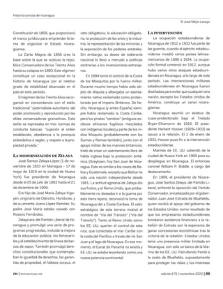 historia concisa de nicaragua
© José Mejía Lacayo
| temasnicas.net edición175 | noviembre 2022 |
Constitución de 1858, que proporcionó
el marco jurídico para emprender la ta-
rea de organizar el Estado nicara-
güense.
La Carta Magna de 1858 creo la
base sobre la que se sostuvo la repú-
blica Conservadora de los Treinta Años
hasta su colapso en 1893. Este régimen
constituye un caso excepcional en la
historia de Nicaragua por el relativo
grado de estabilidad alcanzado en el
país en este período.
El régimen de los Treinta Años se or-
ganizó en concordancia con el estilo
tradicional “paternalista-autoritario del
poder promovido y reproducido por las
elites conservadoras granadinas. Este
estilo se expresaba en tres normas de
conducta básicas: “sujeción al orden
establecido, obediencia a la jerarquía
eclesiástica o seglar, y respeto a la pro-
piedad privada.”
LA MODERNIZACIÓN DE ZELAYA
José Santos Zelaya López (1 de no-
viembre de 1853 en Managua - 17 de
mayo de 1919 en la ciudad de Nueva
York) fue presidente de Nicaragua
desde el 25 de julio de 1893 hasta el 21
de diciembre de 1909.
Era hijo de José María Zelaya Irigo-
yen, originario de Olancho, Honduras, y
de su amante Juana López Ramírez. Su
padre José María estaba casado con
Rosario Fernández.
Zelaya era del Partido Liberal de Ni-
caragua y promulgó una serie de pro-
gramas progresistas, incluida la mejora
de la educación pública, los ferrocarri-
les y el establecimiento de líneas de bar-
cos de vapor. También promulgó dere-
chos constitucionales que contempla-
ban la igualdad de derechos, las garan-
tías de propiedad, el hábeas corpus, el
voto obligatorio, la educación obligato-
ria, la protección de las artes y la indus-
tria, la representación de las minorías y
la separación de los poderes estatales.
Sin embargo, su deseo de soberanía
nacional lo llevó a menudo a políticas
contrarias a los inversionistas extranje-
ros.
En 1894 tomó el control de la Costa
de los Mosquitos por la fuerza militar;
Durante mucho tiempo había sido ob-
jeto de disputa y albergaba un asenta-
miento nativo reclamado como protec-
torado por el Imperio Británico. De he-
cho, Nicaragua (y antes España) siem-
pre había reclamado la Costa Caribe,
pero los piratas "zambos" (antiguos es-
clavos africanos fugitivos mezclados
con indígenas locales) y parte de los in-
dios Misquito (probablemente con los
Sumos y Ramas también), junto con el
apoyo militar de los marines británicos,
trató de crear un asentamiento libre de
habla inglesa bajo la protección britá-
nica. (Greytown, hoy San Juan de Nica-
ragua. Esto es similar a los casos de Be-
lice y Guatemala, excepto que Belice ha
sido una nación independiente desde
1981. La actitud agresiva de Zelaya dio
sus frutos, y el Reino Unido, que proba-
blemente no deseaba ir a la guerra por
esta tierra lejana, reconoció la toma de
Nicaragua del a Costa Caribea. El valor
estratégico de este terreno motivó el
nombre de "Vía del Tránsito" ("Vía del
Tránsito"). Tanto el Reino Unido como
los EE. UU. querían el control de esta
ruta, que conectaba el mar Caribe con
la costa del Pacífico a través del río San
Juan y el lago de Nicaragua. En ese mo-
mento, el Canal de Panamá no existía y
EE. UU. se estaba levantando como una
nueva potencia continental.
LA INTERVENCIÓN
La ocupación estadounidense de
Nicaragua de 1912 a 1933 fue parte de
las guerras, cuando el ejército estadou-
nidense invadió varios países latinoa-
mericanos de 1898 a 1934. La ocupa-
ción formal comenzó en 1912, aunque
hubo varios otros ataques estadouni-
denses en Nicaragua. a lo largo de este
período. Las intervenciones militares
estadounidenses en Nicaragua fueron
diseñadas para evitar que cualquier otra
nación, excepto los Estados Unidos de
América, construya un canal nicara-
güense.
Nicaragua asumió un estatus de
cuasi-protectorado bajo el Tratado
Bryan-Chamorro de 1916. El presi-
dente Herbert Hoover (1929–1933) se
opuso a la relación. El 2 de enero de
1933, Hoover puso fin a la intervención
estadounidense.
Marines de EE. UU. saliendo de la
ciudad de Nueva York en 1909 para su
despliegue en Nicaragua. El entonces
coronel William P. Biddle, a cargo del
destacamento.
En 1909, el presidente de Nicara-
gua, José Santos Zelaya, del Partido Li-
beral, enfrentó la oposición del Partido
Conservador, encabezado por el gober-
nador Juan José Estrada de Bluefields,
quien recibió el apoyo del gobierno de
los Estados Unidos como resultado de
que los empresarios estadounidenses
brindaron asistencia financiera a la re-
belión de Estrada con la esperanza de
ganar concesiones económicas tras la
victoria de la rebelión. Estados Unidos
tenía una presencia militar limitada en
Nicaragua, con solo un barco de la Ma-
rina de los EE. UU. Patrullando frente a
la costa de Bluefields, supuestamente
para proteger las vidas y los intereses
 