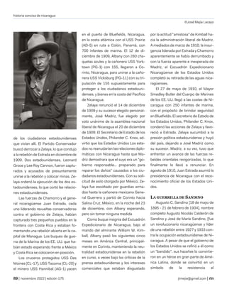 historia concisa de nicaragua
©José Mejía Lacayo
| noviembre 2022 | edición 175 jtmejia@gmail.com |
de los ciudadanos estadounidenses
que vivían allí. El Partido Conservador
buscó derrocar a Zelaya, lo que condujo
a la rebelión de Estrada en diciembre de
1909. Dos estadounidenses, Leonard
Groce y Lee Roy Cannon, fueron captu-
rados y acusados de presuntamente
unirse a la rebelión y colocar minas. Ze-
laya ordenó la ejecución de los dos es-
tadounidenses, lo que cortó las relacio-
nes estadounidenses.
Las fuerzas de Chamorro y el gene-
ral nicaragüense Juan Estrada, cada
uno liderando revueltas conservadoras
contra el gobierno de Zelaya, habían
capturado tres pequeños pueblos en la
frontera con Costa Rica y estaban fo-
mentando una rebelión abierta en la ca-
pital de Managua. Los buques de gue-
rra de la Marina de los EE. UU. que ha-
bían estado esperando frente a México
y Costa Rica se colocaron en posición.
Los cruceros protegidos USS Des
Moines (CL-17), USS Tacoma (CL-20) y
el minero USS Hannibal (AG-1) yacen
en el puerto de Bluefields, Nicaragua,
en la costa atlántica con el USS Prairie
(AD-5) en ruta a Colón, Panamá, con
700 infantes de marina. El 12 de di-
ciembre de 1909, Albany con 280 cha-
quetas azules y la cañonera USS York-
town (PG-1) con 155, llegaron a Co-
rinto, Nicaragua, para unirse a la caño-
nera USS Vicksburg (PG-11) con su tri-
pulación de 155 supuestamente para
proteger a los ciudadanos estadouni-
denses. y bienes en la costa del Pacífico
de Nicaragua.
Zelaya renunció el 14 de diciembre
de 1909 y su sucesor elegido personal-
mente, José Madriz, fue elegido por
voto unánime de la asamblea nacional
liberal de Nicaragua el 20 de diciembre
de 1909. El Secretario de Estado de los
Estados Unidos, Philander C. Knox, ad-
virtió que los Estados Unidos Los esta-
dos no reanudarían las relaciones diplo-
máticas con Nicaragua hasta que Ma-
driz demostrara que el suyo era un "go-
bierno responsable... preparado para
reparar los daños" causados a los ciu-
dadanos estadounidenses. Con su soli-
citud de asilo otorgada por México, Ze-
laya fue escoltado por guardias arma-
dos hasta la cañonera mexicana Gene-
ral Guerrero y partió de Corinto hacia
Salina Cruz, México, en la noche del 23
de diciembre, con Albany esperando,
pero sin tomar ninguna medida
Como buque insignia del Escuadrón
Expedicionario de Nicaragua, bajo el
mando del almirante William W. Kim-
ball, Albany pasó los siguientes cinco
meses en América Central, principal-
mente en Corinto, manteniendo la neu-
tralidad estadounidense en la rebelión
en curso, a veces bajo las críticas de la
prensa estadounidense y los intereses
comerciales que estaban disgustado
por la actitud "amistosa" de Kimball ha-
cia la administración liberal de Madriz.
A mediados de marzo de 1910, la insur-
gencia liderada por Estrada y Chamorro
aparentemente se había derrumbado y
con la fuerza aparente e inesperada de
Madriz, el Escuadrón Expedicionario
Nicaragüense de los Estados Unidos
completó su retirada de las aguas nica-
ragüenses.
El 27 de mayo de 1910, el Mayor
Smedley Butler del Cuerpo de Marines
de los EE. UU. llegó a las costas de Ni-
caragua con 250 infantes de marina,
con el propósito de brindar seguridad
en Bluefields. El secretario de Estado de
los Estados Unidos, Philander C. Knox,
condenó las acciones de Zelaya y favo-
reció a Estrada. Zelaya sucumbió a la
presión política estadounidense y huyó
del país, dejando a José Madriz como
su sucesor. Madriz, a su vez, tuvo que
enfrentar un avance de las fuerzas re-
beldes orientales revigorizadas, lo que
finalmente lo llevó a renunciar. En
agosto de 1910, Juan Estrada asumió la
presidencia de Nicaragua con el reco-
nocimiento oficial de los Estados Uni-
dos.
LA GUERRILLA DE SANDINO
Augusto C. Sandino [18 de mayo de
1895 - 21 de febrero de 1934], nombre
completo Augusto Nicolás Calderón de
Sandino y José de María Sandino, [fue
un revolucionario nicaragüense y líder
de una rebelión entre 1927 y 1933 con-
tra la ocupación estadounidense de Ni-
caragua. A pesar de que el gobierno de
los Estados Unidos se refirió a él como
un "bandido", sus hazañas lo convirtie-
ron en un héroe en gran parte de Amé-
rica Latina, donde se convirtió en un
símbolo de la resistencia al
 