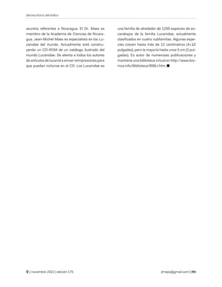 del escritorio del editor
| noviembre 2022 | edición 175 jtmejia@gmail.com |
asuntos referentes a Nicaragua. El Dr. Maes es
miembro de la Academia de Ciencias de Nicara-
gua. Jean-Michel Maes es especialista en los Lu-
canidae del mundo. Actualmente está constru-
yendo un CD-ROM de un catálogo ilustrado del
mundo Lucanidae. Se alienta a todos los autores
de artículos de lucanid a enviar reimpresiones para
que puedan incluirse en el CD. Los Lucanidae es
una familia de alrededor de 1200 especies de es-
carabajos de la familia Lucanidae, actualmente
clasificados en cuatro subfamilias. Algunas espe-
cies crecen hasta más de 12 centímetros (4+1⁄2
pulgadas), pero la mayoría hasta unos 5 cm (2 pul-
gadas). Es autor de numerosas publicaciones y
mantiene una biblioteca virtual en http://www.bio-
nica.info/Biblioteca/BIBLI.htm. ■
 