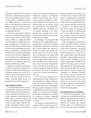 historia concisa de nicaragua
© José Mejía Lacayo
| temasnicas.net edición175 | noviembre 2022 |
imperialismo estadounidense. Sandino
involucró a unidades del Cuerpo de Ma-
rines de los Estados Unidos en una gue-
rra de guerrillas no declarada. Las tro-
pas estadounidenses se retiraron del
país en 1933 después de supervisar la
elección y toma de posesión del presi-
dente Juan Bautista Sacasa, quien ha-
bía regresado del exilio.
Sandino fue asesinado en 1934 por
fuerzas de la Guardia Nacional del ge-
neral Anastasio Somoza García, quien
tomó el poder en un golpe de estado
dos años después. Después de ser ele-
gido presidente por un margen abru-
mador en 1936, Somoza García retomó
el control de la Guardia Nacional y esta-
bleció una dictadura y la dinastía de la
familia Somoza que gobernó Nicaragua
durante más de 40 años. El legado polí-
tico de Sandino fue reivindicado por el
Frente Sandinista de Liberación Nacio-
nal (FSLN), que finalmente derrocó al
gobierno de Somoza en 1979.
Sandino es venerado en Nicaragua y
en 2010 su congreso lo nombró unáni-
memente "héroe nacional".[4] Sus des-
cendientes políticos, los íconos de su
sombrero de ala ancha y botas, y sus es-
critos de los años de guerra contra el
USMC continúan dando forma a la
identidad nacional de Nicaragua.[4]
LOS CONSERVADORES
El período poscolonial fue un episo-
dio turbulento e incluso traumático en la
historia hispanoamericana. Muchas na-
ciones incipientes se esforzaron por al-
canzar el equilibrio entre la libertad y el
orden, pero no pudieron lograrlo. De
hecho, la inestabilidad política se volvió
común en toda la región. Además, la Ni-
caragua poscolonial exhibía una ten-
dencia anormalmente pronunciada a
oscilar entre la anarquía sangrienta y el
despotismo mezquino. Los dirigentes
políticos costarricenses veían horrori-
zados la escena nicaragüense y expre-
saban abiertamente sus temores de ser
contaminados por sus vecinos. Hasta
los guatemaltecos y los salvadoreños,
también propensos a conflictos inter-
nos agudos, señalaban a los nicara-
güenses como ejemplo de las conse-
cuencias desastrosas que trae la frag-
mentación inmanejable.'
Sin embargo, en la segunda mitad
del siglo XIX, entre 1858y 1893, Nicara-
gua gozó de una relativa calma durante
la República Conservadora, así llamada
por el partido político que sostuvo las
riendas del Estado. Este período tam-
bién se conoció como el de los "Treinta
Años:' tres décadas en las cuales la élite
gobernante concibió un conjunto pecu-
liar de arreglos institucionales para re-
solver el problema de sucesión que afli-
gía a tantas excolonias hispanoameri-
canas. Cinco de los ocho jefes de Es-
tado de Nicaragua entregaron la banda
presidencial al final de su período de
cuatro años, sin insistir en la reelección;
y el sexto
murió de causas naturales en el
desempeño de su cargo. En general, to-
dos respetaban las reglas constitucio-
nales y los convenios políticos. 2Con la
tranquilidad interna por fin garantizada,
Nicaragua pudo aprovechar al máximo
el auge del ciclo mundial de mercancías
básicas. Los arquitectos de la República
Conservadora se dedicaron a una labor
de progreso de alcance moderado,
aunque basado en cimientos financie-
ros firmes.
En un país y una región donde la re-
gla deprimente ha sido la anarquía o la
tiranía, y la excepción deseable una
república ordenada, es extraño que es-
tos treinta años no hayan podido des-
pertar la curiosidad de los estudiosos.
Como lo veremos, los principales expo-
nentes de la historiografía tradicional y
de la marxista más bien concentraron
su atención en el régimen liberal de
José Santos Zelaya, una dictadura de
17 años que abarcó el cambio de siglo.
Es más, para tradicionalistas y marxis-
tas, por igual, el régimen de Zelaya fue
el primer intento significativo que hizo el
país para forjar un Estado.
Esta convergencia aparentemente
extraña de tradicionalistas y marxistas
puede originarse en el hecho de que
ambos están igualmente convencidos
de que la economía cafetalera fue el
motor del progreso en el siglo XIX. Sin
café, no podía haber ningún dinamismo
económico, ninguna diferenciación sig-
nificativa social o ideológica y, por ex-
tensión, ningún desarrollo político insti-
tucional real. Zelaya, que era un impor-
tante productor de café, parecía perso-
nificar el poder de desarrollo que tenía
este cultivo. Como tal, su figura opacó
muchísimo a la República Conserva-
dora. Quizá no sea de sorprender que
tanto los tradicionalistas como los mar-
xistas prácticamente ignoraran la Re-
pública, la cual no parecía ser mucho
más que la crónica de una diminuta oli-
garquía recluida en el atraso de sus
enormes fincas de ganado.
LOS REGÍMENES BAJO SOMOZA
La familia Somoza (español: Familia
Somoza ) fue una dictadura familiar que
gobernó Nicaragua durante cuarenta y
tres años desde 1936 hasta 1979. La
dictadura fue fundada por Anastasio
Somoza García y fue continuada por
sus dos hijos Luis Somoza Debayle y
 