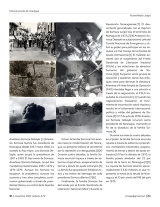 historia concisa de nicaragua
©José Mejía Lacayo
| noviembre 2022 | edición 175 jtmejia@gmail.com |
Anastasio Somoza Debayle. [ 1] Anasta-
sio Somoza García fue presidente de
Nicaragua desde 1937 hasta 1956. Lo
sucedió su hijo mayor, Luis Somoza De-
bayle, quien ocupó la presidencia de
1957 a 1963. El hijo menor de Somoza,
Anastasio Somoza Debayle, ocupó dos
mandatos presidenciales: 1967- 1972 y
1974-1979. Aunque los Somoza no
ocuparon la presidencia durante los
cuarenta y tres años completos, conti-
nuaron gobernando a través de presi-
dentes títeres y su control de la Guardia
Nacional.
Si bien la familia Somoza hizo avan-
ces hacia la modernización de Nicara-
gua, su gobierno todavía se caracterizó
por la represión y la desigualdad.[3][4]
Durante cuatro décadas, la familia So-
moza acumuló riqueza a través de so-
bornos corporativos, acaparamiento de
tierras y desvío de ayuda extranjera.[5]
La familia fue apoyada por Estados Uni-
dos y los estilos de liderazgo de cada
presidente Somoza diferían.[2][6]
Finalmente, la familia Somoza fue
derrocada por el Frente Sandinista de
Liberación Nacional (SNLF) durante la
Revolución Nicaragüense.[7] El des-
contento generalizado con el régimen
de Somoza surgió tras el terremoto de
Managua de 1972.[2][4] Anastasio So-
moza Debayle se autoproclamó Jefe del
Comité Nacional de Emergencia y uti-
lizó su poder para participar en los sa-
queos y el mal manejo de los fondos de
ayuda internacional.[4] El malestar au-
mentó con el surgimiento del Frente
Sandinista de Liberación Nacional
(FSLN) y las violaciones de derechos
humanos del gobierno de So-
moza.[3][4] Surgieron varios grupos de
oposición y quedaron claros dos enfo-
ques clave para derrocar la dictadura.
Mientras el Frente Amplio de Oposición
(FAO) intentaba llegar a una solución a
través de la negociación, el FSLN im-
pulsaba la insurrección.[4] Cuando las
negociaciones fracasaron, el movi-
miento de insurrección cobró impulso y
resultó en el aislamiento internacional,
político y militar del gobierno de So-
moza.[3] El 17 de julio de 1979, Anasta-
sio Somoza Debayle renunció como
presidente de Nicaragua, marcando el
fin de la dictadura de la familia So-
moza.[4]
Durante sus más de cuatro décadas
en el poder, la familia Somoza acumuló
riqueza a través de sobornos corporati-
vos, monopolios industriales, acapara-
miento de tierras y desvío de ayuda ex-
tranjera.[5] Para la década de 1970, la
familia poseía alrededor del 23 por
ciento de la tierra en Nicaragua.[2][8]
La riqueza de Somoza alcanzó aproxi-
madamente $ 533 millones, lo que re-
presentó la mitad de la deuda de Nica-
ragua y el 33 por ciento del PIB del país
en 1979.
 
