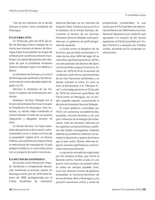 historia concisa de nicaragua
© José Mejía Lacayo
| temasnicas.net edición175 | noviembre 2022 |
Tres de los miembros de la familia
Somoza sirvieron como presidente de
Nicaragua.
LA GUERRA CIVIL
Un 19 de julio, pero de 1979, las ca-
lles de Managua fueron testigos de un
hecho que marcaría el devenir de Nica-
ragua hasta la actualidad: las tropas de
la Revolución sandinista entraron triun-
fantes a la capital del país dos días des-
pués de que el presidente Anastasio
Somoza Debayle huyera con destino a
Miami.
La dictadura de Somoza y el control
de Nicaragua por parte de su familia du-
rante más de cuatro décadas habían lle-
gado a su fin.
Derrocar la dictadura de los So-
moza, el objetivo de la Revolución san-
dinista
Anastasio Somoza Debayle era el
tercero de la dinastía Somoza en ocupar
la Presidencia de Nicaragua. Para en-
tonces, su familia había mantenido el
control del país a través de sus propios
integrantes y allegados durante 44
años.
La familia Somoza "se había adue-
ñado del patrimonio de la nación, admi-
nistrándolo como si fuese una finca de
su propiedad", explica el Dr. en Ciencia
Política y Social Robinson Salazar Pérez
en este artículo de investigación. El país
estaba hundido en un caos institucional
con un proyecto de nación inconcluso.
LA DICTADURA SANDINISTA
Se conoce como Revolución Popu-
lar Sandinista o simplemente Revolu-
ción Sandinista al proceso abierto en
Nicaragua entre julio de 1979 hasta fe-
brero de 1990, protagonizado por el
Frente Sandinista de Liberación
Nacional (llamado así en memoria de
Augusto César Sandino) que puso fin a
la dictadura de la familia Somoza, de-
rrocando al tercero de los Somoza,
Anastasio Somoza Debayle, sustituyén-
dola por un gobierno de perfil progre-
sista de izquierda.
La lucha contra la dictadura de los
Somoza, que ya había comenzado a fi-
nales de los años 1950 del siglo XX se
intensifica significativamente en 1978 a
raíz del asesinato del director del diario
La Prensa Pedro Joaquín Chamorro. En
marzo de 1979 se firma el acuerdo de
unidad por parte de los representantes
de las tres fracciones sandinistas y se
decide impulsar la lucha. En junio se
hace el llamamiento a la "Ofensiva Fi-
nal" y a la huelga general y el 20 de julio
de 1979 las columnas guerrilleras del
FSLN entran en Managua, con un am-
plio respaldo popular, consumando la
derrota de Anastasio Somoza Debayle.
El nuevo gobierno, controlado por
FSLN con presencia socialdemócrata,
socialista, marxista-leninista y con una
gran influencia de la teología de la libe-
ración, trató de introducir reformas en
los aspectos socioeconómicos y políti-
cos del Estado nicaragüense, tratando
además los problemas relativos a la sa-
nidad, la educación y reparto de la tierra
que el país sufría. Dichas reformas lo-
graron avances significativos y recono-
cidos internacionalmente.
La oposición armada fue organizada
por los Estados Unidos, que formó la
llamada contra, hundió al país en una
guerra civil y produjo una presión sobre
en todos los campos posibles. Esto,
junto con diversos errores de gobierno
achacables al marxismo-leninismo de
los sandinistas, llevó a Nicaragua a una
posición económica crítica y social de
proporciones insostenibles, lo que
causó que el FSLN perdiera las eleccio-
nes de febrero de 1990 frente a la Unión
Nacional Opositora (una coalición que
agrupaba a la mayoría de las fuerzas
opositoras al FSLN) presidida por Vio-
leta Chamorro y apoyada por Estados
Unidos, poniendo así fin al periodo re-
volucionario.
 