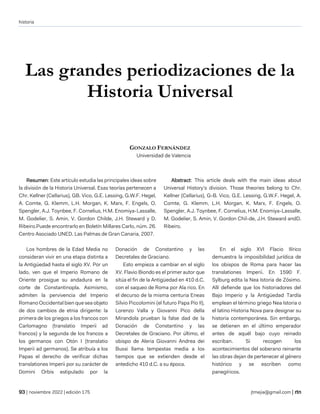 historia
| noviembre 2022 | edición 175 jtmejia@gmail.com |
Las grandes periodizaciones de la
Historia Universal
GONZALO FERNÁNDEZ
Universidad de Valencia
Resumen: Este artículo estudia las principales ideas sobre
la división de la Historia Universal. Esas teorías pertenecen a
Chr. Kellner (Cellarius), GB. Vico, G.E. Lessing, G.W.F. Hegel,
A. Comte, G. Klemm, L.H. Morgan, K. Marx, F. Engels, O.
Spengler, A.J. Toynbee, F. Cornelius, H.M. Enomiya-Lassalle,
M. Godelier, S. Amin, V. Gordon Childe, J.H. Steward y D.
Ribeiro.Puede encontrarlo en Boletín Millares Carlo, núm. 26.
Centro Asociado UNED. Las Palmas de Gran Canaria, 2007.
Abstract: This article deals with the main ideas about
Universal History’s division. Those theories belong to Chr.
Kellner (Cellarius), G-B. Vico, G.E. Lessing, G.W.F. Hegel, A.
Comte, G. Klemm, L.H. Morgan, K. Marx, F. Engels, O.
Spengler, A.J. Toynbee, F. Cornelius, H.M. Enomiya-Lassalle,
M. Godelier, S. Amin, V. Gordon Chil-de, J.H. Steward andD.
Ribeiro.
Los hombres de la Edad Media no
consideran vivir en una etapa distinta a
la Antigüedad hasta el siglo XV. Por un
lado, ven que el Imperio Romano de
Oriente prosigue su andadura en la
corte de Constantinopla. Asimismo,
admiten la pervivencia del Imperio
Romano Occidental bien que sea objeto
de dos cambios de etnia dirigente: la
primera de los griegos a los francos con
Carlomagno (translatio Imperii ad
francos) y la segunda de los francos a
los germanos con Otón I (translatio
Imperii ad germanos). Se atribuía a los
Papas el derecho de verificar dichas
translationes Imperii por su carácter de
Domini Orbis estipulado por la
Donación de Constantino y las
Decretales de Graciano.
Esto empieza a cambiar en el siglo
XV. Flavio Biondo es el primer autor que
sitúa el fin de la Antigüedad en 410 d.C.
con el saqueo de Roma por Ala rico. En
el decurso de la misma centuria Eneas
Silvio Piccolomini (el futuro Papa Pío II),
Lorenzo Valla y Giovanni Pico della
Mirandola prueban la false dad de la
Donación de Constantino y las
Decretales de Graciano. Por último, el
obispo de Aleria Giovanni Andrea dei
Bussi llama tempestas media a los
tiempos que se extienden desde el
antedicho 410 d.C. a su época.
En el siglo XVI Flacio Ilírico
demuestra la imposibilidad jurídica de
los obispos de Roma para hacer las
translationes Imperii. En 1590 F.
Sylburg edita la Nea Istoria de Zósimo.
Allí defiende que los historiadores del
Bajo Imperio y la Antigüedad Tardía
emplean el término griego Nea Istoria o
el latino Historia Nova para designar su
historia contemporánea. Sin embargo,
se detienen en el último emperador
antes de aquél bajo cuyo reinado
escriban. Si recogen los
acontecimientos del soberano reinante
las obras dejan de pertenecer al género
histórico y se escriben como
panegíricos.
 