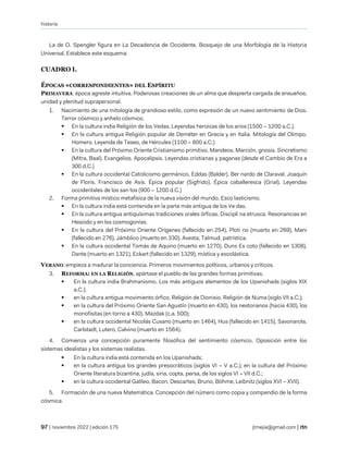 historia
| noviembre 2022 | edición 175 jtmejia@gmail.com |
La de O. Spengler figura en La Decadencia de Occidente. Bosquejo de una Morfología de la Historia
Universal. Establece este esquema:
CUADRO I.
ÉPOCAS «CORRESPONDIENTES» DEL ESPÍRITU
PRIMAVERA: época agreste intuitiva. Poderosas creaciones de un alma que despierta cargada de ensueños,
unidad y plenitud suprapersonal.
1. Nacimiento de una mitología de grandioso estilo, como expresión de un nuevo sentimiento de Dios.
Terror cósmico y anhelo cósmico.
▪ En la cultura india Religión de los Vedas. Leyendas heroicas de los arios (1500 – 1200 a.C.).
▪ En la cultura antigua Religión popular de Deméter en Grecia y en Italia. Mitología del Olimpo.
Homero. Leyenda de Teseo, de Hércules (1100 – 800 a.C.)
▪ En la cultura del Próximo Oriente Cristianismo primitivo. Mandeos. Marción, gnosis. Sincretismo
(Mitra, Baal). Evangelios. Apocalipsis. Leyendas cristianas y paganas (desde el Cambio de Era a
300 d.C.)
▪ En la cultura occidental Catolicismo germánico. Eddas (Balder). Ber nardo de Claraval. Joaquín
de Floris. Francisco de Asís. Épica popular (Sigfrido). Épica caballeresca (Grial). Leyendas
occidentales de los san tos (900 – 1200 d.C.)
2. Forma primitiva místico metafísica de la nueva visión del mundo. Esco lasticismo.
▪ En la cultura india está contenida en la parte más antigua de los Ve das.
▪ En la cultura antigua antiquísimas tradiciones orales órficas. Discipli na etrusca. Resonancias en
Hesiodo y en las cosmogonías.
▪ En la cultura del Próximo Oriente Orígenes (fallecido en 254), Ploti no (muerto en 269), Mani
(fallecido en 276), Jámblico (muerto en 330). Avesta, Talmud, patrística.
▪ En la cultura occidental Tomás de Aquino (muerto en 1270), Duns Es coto (fallecido en 1308),
Dante (muerto en 1321), Eckart (fallecido en 1329), mística y escolástica.
VERANO: empieza a madurar la conciencia. Primeros movimientos políticos, urbanos y críticos.
3. REFORMA: EN LA RELIGIÓN, apártase el pueblo de las grandes formas primitivas.
▪ En la cultura india Brahmanismo. Los más antiguos elementos de los Upanishads (siglos XIX
a.C.);
▪ en la cultura antigua movimiento órfico. Religión de Dionisio. Religión de Numa (siglo VII a.C.);
▪ en la cultura del Próximo Oriente San Agustín (muerto en 430), los nestorianos (hacia 430), los
monofisitas (en torno a 430). Mazdak (c.a. 500);
▪ en la cultura occidental Nicolás Cusano (muerto en 1464), Hus (fallecido en 1415), Savonarola,
Carlstadt, Lutero, Calvino (muerto en 1564).
4. Comienza una concepción puramente filosófica del sentimiento cósmico. Oposición entre los
sistemas idealistas y los sistemas realistas.
▪ En la cultura india está contenida en los Upanishads;
▪ en la cultura antigua los grandes presocráticos (siglos VI – V a.C.); en la cultura del Próximo
Oriente literatura bizantina, judía, siria, copta, persa, de los siglos VI – VII d.C.;
▪ en la cultura occidental Galileo, Bacon, Descartes, Bruno, Böhme, Leibnitz (siglos XVI – XVII).
5. Formación de una nueva Matemática. Concepción del número como copia y compendio de la forma
cósmica.
 