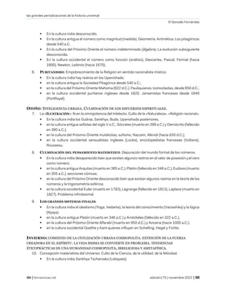 las grandes periodizaciones de la historia universal
© Gonzalo Fernández
| temasnicas.net edición175 | noviembre 2022 |
▪ En la cultura india desconocido.
▪ En la cultura antigua el número como magnitud (medida). Geometría. Aritmética. Los pitagóricos
desde 540 a.C.
▪ En la cultura del Próximo Oriente el número indeterminado (álgebra). La evolución subsiguiente
desconocida.
▪ En la cultura occidental el número como función (análisis). Descartes, Pascal, Fermat (hacia
1600). Newton, Leibnitz (hacia 1670).
6. PURITANISMO. Empobrecimiento de la Religión en sentido racionalista místico.
▪ En la cultura india hay rastros en los Upanishads;
▪ en la cultura antigua la Sociedad Pitagórica desde 540 a.C.;
▪ en la cultura del Próximo Oriente Mahoma (622 d.C.). Pauliquianos. Iconoclastas, desde 650 d.C.;
▪ en la cultura occidental puritanos ingleses desde 1620. Jansenistas franceses desde 1640
(PortRoyal).
OTOÑO: INTELIGENCIA URBANA. CULMINACIÓN DE LOS ESFUERZOS ESPIRITUALES.
7. La «ILUSTRACIÓN»: fe en la omnipotencia del Intelecto. Culto de la «Naturaleza». «Religión racional».
▪ En la cultura india los Sudras, Sankhya, Buda, Upanishads posteriores;
▪ en la cultura antigua sofistas del siglo V a.C., Sócrates (muerto en 399 a.C.) y Demócrito (fallecido
en 360 a.C.);
▪ en la cultura del Próximo Oriente mutalizitas, sufismo, Nazzam, Alkindi (hacia 830 d.C.);
▪ en la cultura occidental sensualistas ingleses (Locke), enciclopedistas franceses (Voltaire),
Rousseau.
8. CULMINACIÓN DEL PENSAMIENTO MATEMÁTICO. Depuración del mundo formal de los números.
▪ En la cultura india desaparecido bien que existan algunos rastros en el valor de posesión y el cero
como número;
▪ en la cultura antigua Arquitas (muerto en 365 a.C.), Platón (fallecido en 346 a.C.), Eudoxio (muerto
en 355 a.C.), secciones cónicas;
▪ en la cultura del Próximo Oriente desconocido bien que existan algunos rastros en la teoría de los
números y la trigonometría esférica;
▪ en la cultura occidental Euler (muerto en 1783), Lagrange (fallecido en 1813), Laplace (muerto en
1827). Problema infinitesimal.
9. LOS GRANDES SISTEMAS FINALES.
▪ En la cultura india el idealismo (Yoga, Vedanta), la teoría del conocimiento (Vaiceshika) y la lógica
(Nyaya).
▪ en la cultura antigua Platón (muerto en 346 a.C.) y Aristóteles (fallecido en 322 a.C.).
▪ en la cultura del Próximo Oriente Alfarabí (muerto en 950 d.C.) y Avicena (hacia 1000 a.C.).
▪ en la cultura occidental Goethe y Kant quienes influyen en Schelling, Hegel y Fichte.
INVIERNO: COMIENZO DE LA CIVILIZACIÓN URBANA COSMOPOLITA. EXTINCIÓN DE LA FUERZA
CREADORA EN EL ESPÍRITU. LA VIDA MISMA SE CONVIERTE EN PROBLEMA. TENDENCIAS
ÉTICOPRÁCTICAS DE UNA HUMANIDAD COSMOPOLITA, IRRELIGIOSA Y AMETAFÍSICA.
10. Concepción materialista del Universo: Culto de la Ciencia, de la utilidad, de la felicidad.
▪ En la cultura india Sankhya Tscharvaka (Lokayata);
 