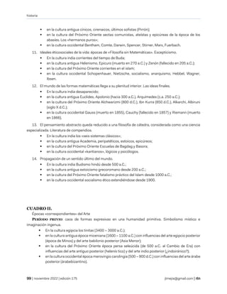 historia
| noviembre 2022 | edición 175 jtmejia@gmail.com |
▪ en la cultura antigua cínicos, cirenaicos, últimos sofistas (Pirrón);
▪ en la cultura del Próximo Oriente sectas comunistas, ateístas y epicúreas de la época de los
abasíes. Los «hermanos puros»;
▪ en la cultura occidental Bentham, Comte, Darwin, Spencer, Stirner, Marx, Fuerbach.
11. Ideales éticosociales de la vida: épocas de «Filosofía sin Matemáticas». Escepticismo.
▪ En la cultura india corrientes del tiempo de Buda;
▪ en la cultura antigua Helenismo, Epicuro (muerto en 270 a.C.) y Zenón (fallecido en 205 a.C.);
▪ en la cultura del Próximo Oriente corrientes en el islam;
▪ en la cultura occidental Schopenhauer, Nietzsche, socialismo, anarquismo, Hebbel, Wagner,
Ibsen.
12. El mundo de las formas matemáticas llega a su plenitud interior. Las ideas finales.
▪ En la cultura india desaparecido;
▪ en la cultura antigua Euclides, Apolonio (hacia 300 a.C.), Arquímedes (c.a. 250 a.C.);
▪ en la cultura del Próximo Oriente Alchwarizmi (800 d.C.), Ibn Kurra (850 d.C.), Alkarchi, Albiruni
(siglo X d.C.);
▪ en la cultura occidental Gauss (muerto en 1855), Cauchy (fallecido en 1857) y Riemann (muerto
en 1866).
13. El pensamiento abstracto queda reducido a una filosofía de cátedra, considerada como una ciencia
especializada. Literatura de compendios.
▪ En la cultura india los «seis sistemas clásicos»;
▪ en la cultura antigua Academia, peripatéticos, estoicos, epicúreos;
▪ en la cultura del Próximo Oriente Escuelas de Bagdag y Basora;
▪ en la cultura occidental «kantianos», lógicos y psicólogos.
14. Propagación de un sentido último del mundo.
▪ En la cultura india Budismo hindú desde 500 a.C.;
▪ en la cultura antigua estoicismo grecoromano desde 200 a.C.;
▪ en la cultura del Próximo Oriente fatalismo práctico del Islam desde 1000 a.C.;
▪ en la cultura occidental socialismo ético extendiéndose desde 1900.
CUADRO II.
Épocas «correspondientes» del Arte
PERÍODO PREVIO: caos de formas expresivas en una humanidad primitiva. Simbolismo místico e
imaginación ingenua.
▪ En la cultura egipcia los tinitas (3400 – 3000 a.C.);
▪ en la cultura antigua época miceniana (1600 – 1100 a.C.) con influencias del arte egipcio posterior
(época de Minos) y del arte babilonio posterior (Asia Menor);
▪ en la cultura del Próximo Oriente época persa seleúcida (de 500 a.C. al Cambio de Era) con
influencias del arte antiguo posterior (helenís tico) y del arte indio posterior (¿indoiránico?);
▪ en la cultura occidental época merovingio carolingia (500 – 900 d.C.) con influencias del arte árabe
posterior (árabebizantino).
 