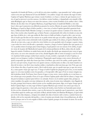 izquierda á la banda del Norte, y en lo del rio avía cinco raudales, y que pasando éste1 sobre questá-
vamos avia otro que llamavan la Casa del Diablo2 y los yndios. Luego este mismo dia rogó el señor
Capitan al Capitan Machuca que tomase veynte hombres y se fuese y mirase de qué manera yva el
rio, el qual se proveyó con dos canoas y los dichos veynte honbres, y despachado esto mandó á Da-
mian Rodriguez que se fizese con otras dos canoas y otros veynte hombres el rio arriba á dar á Abito.
Dentro de dos dias vino el Capitan Machuca, el qual llegó hasta el raudal del Diablo y otro más
baxo3; dixo que le parescía cosa dificultosa pasarse los navíos. Dentro de quatro dias bolvió Damian
Rodriguez, el qual no llegó al dicho pueblo, y visto ésto, el señor Capitán apercibió quarenta hom-
bres y el Reverendo Padre Morales consigo y se metyó en quatro canoas é caminó el rio abaxo dos
dias y hizo noche cabe el pueblo que se llama Pocosol, y amaneciendo dió sobre él, donde en una ysla
que hace el dicho rio y otro que arriba de Boto viene se halló un buhío, el qual se dió; y por ser mu-
cho el ruydo que llevaba con las canoas no se pudo tomar más que un yndio y algunas yndias, de las
quales se supo cómo estava destruido todo el pueblo que estaba el rio abaxo, el qual se llamaba Tori,
obra de un mes avia, y que en todos los otros buhíos no avia quedado sinó el cacique y quatro viejas,
y que todos los otros avía llevado y quemado y muerto; y luego el señor Capitán dixo que queria yr á
ver sy podria tomar al cacique para tomar lengua, el qual partyó con sus canoas el rio arriba, el qual
rio viene de la parte del Mediodía de la parte de la misma poblacion de Boto, abria obra de media
legua de camino. Estúbose en andar hasta más de medio dia desde que amanesció por venyr el agua
muy rezia y no aver otro camynio syno el rio, donde llegados allá se tornó el cacique é con él se bol-
vió al primer buhío porque estaba buen asiento; el cual, comido y reposado el señor Capitan, se
apartó con sus lenguas é yndios é intérpretes. Preguntado aquel cacique como estava destruydo, el
qual le respondió que abria diez lunas que bino á mí Boto, que está el rio arriba, yendo quatro dias
por él y uno por sierra, el qual vino con quatro canoas y mucha jente en ellas y me mató muchos yn-
dios de los mios y me llevó muy muchas yndías y muchachos; abrá una luna que vino Tori, que está
el rio abaxo dos dias, el qual me mató y llevó toda la jente, que no quedó mas que yo que me escon-
dí, y estas quatro viejas que aquí veys. Y luego el seilor Capitán les preguntó por el rio, si avia mucha
agua é sy avia mas raudales como los pasados, y él respondió: «De aquí á Tori no teneys ningún rau-
dal ni piedras; desde Torí hasta Suere (Suerre) el agua va muy rezia y teneys piedra; no es tan baxa co-
mo estotra que aveys pasado.» Esto es lo que el Setior Capitan pudo saber del rio abaxo; y luego otro
dia por la mañana se partyó para bolver á su armada. Estuvo en el camino quatro dias, porque ay
cinco raudales, los quales son muy trabajosos de subir, traxo la jente muy trabajada y muy llagada de
los piés, porque hera forçoso saltar la jente en los raudales para pasar, digo, en el agua. Luego que el
Señor Capitan llegó á su real, rogó al Señor Capitan Machuca que tomase una canoa que traya, la
qual es larga de quarenta y cinco piés, muy baxita de bordes, tiene hechas sus bancadas para remar
de dos en dos, rémanla doce remos, y que en ella metyese los españoles que le paresciese y que fuese
á descubrir aquel rio arriba que está junto al Real, adonde había ydo Damian Rodriguez, el qual subió
por el rio dos días despues, y despues de andado dos días el tercero salió a tierra y caminó hasta me-
diodía y dió en los mayzales del pueblo, y visto el camino por donde yban á las poblaciones, de allí se
bolvió porque ansí se lo avía rogado el dicho señor Capitan, porque no levantase la tierra. En un día

1 Raudal del Toro
2 Raudal del Castillo
3 Raudal de Machuca.




                                                                                                      97
 