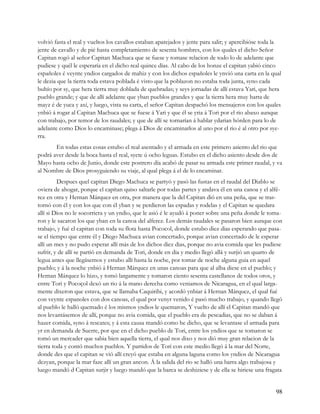 volvió fasta el real y vueltos los cavallos estaban aparejados y jente para salir; y apercibióse toda la
jente de cavallo y de pié hasta completamiento de sesenta hombres, con los quales el dicho Señor
Capitan rogó al señor Capitan Machuca que se fuese y tomase relacion de todo lo de adelante que
pudiese y quél le esperaría en el dicho real quince días. Al cabo de los honze el capitan yabió cinco
españoles é veynte yndios cargados de mahiz y con los dichos españoles le ynvió una carta en la qual
le dezia que la tierra toda estava poblada é visto que la poblazon no estaba toda junta, syno cada
buhío por sy, que hera tierra muy doblada de quebradas; y seys jornadas de allí estava Yari, que hera
pueblo grande; y que de allí adelante que yban pueblos grandes y que la tierra hera muy harta de
mayz é de yuca y axí, y luego, vista su carta, el señor Capitan despachó los mensajeros con los quales
ynbió á rogar al Capitan Machuca que se fuese á Yari y que él se yria á Tori por el rio abaxo aunque
con trabajo, por temor de los raudales; y que de allí se tornarían á hablar ydarian hórden para lo de
adelante como Dios lo encaminase; plega á Dios de encaminarlos al uno por el rio é al otro por sye-
rra.
       En todas estas cosas estubo el real asentado y el armada en este primero asiento del rio que
podrá aver desde la boca hasta el real, syete ú ocho leguas. Estubo en el dicho asiento desde dos de
Mayo hasta ocho de Junio, donde este postrero día acabó de pasar su armada este primer raudal, y va
al Nombre de Dios prosyguiendo su viaje, al qual plega á el de lo encaminar.
         Despues quel capitan Diego Machuca se partyó y pasó las fustas en el raudal del Diablo se
oviera de ahogar, porque el capítan quiso saltarle por todas partes y andava él en una canoa y el alfé-
rez en otra y Hernan Márquez en otra, por manera que la del Capitan dió en una peña, que se tras-
tornó con él y con los que con él yban y se perdieron las espadas y rodelas y el Capitan se quedara
allí si Dios no le socorriera y un yndio, que le asió é le ayudó á poner sobre una peña donde le toma-
ron y le sacaron los que yban en la canoa del alferez. Los demás raudales se pasaron bien aunque con
trabajo, y fué el capitan con toda su flota hasta Pococol, donde estubo diez dias esperando que pasa-
se el tiempo que entre él y Diego Machuca avian concertado, porque avian concertado de le esperar
allí un mes y no pudo esperar allí más de los dichos diez dias, porque no avia comida que les pudiese
sufrir, y de allí se partió en demanda de Tori, donde en dia y medio llegó allá y surjió un quarto de
legua antes que llegásemos y estubo allí hasta la noche, por tomar de noche alguna guia en aquel
pueblo; y á la noche ynbió á Hernan Márquez en unas canoas para que al alba diese en el pueblo; y
Hernan Márquez lo hizo, y tomó largamente y tomaron ciento sesenta castellanos de todos oros, y
entre Tori y Pocoçol dexó un rio á la mano derecha como veniamos de Nicaragua, en el qual larga-
mente dixeron que estava, que se llamaba Caquiribi, y acordó ynbiar á Hernan Márquez, el qual fué
con veynte espanoles con dos canoas, el qual por venyr venido é pasó mucho trabajo, y quando llegó
al pueblo le halló quemado é los mismos yndios le quemaron, Y vuelto de allí el Capitan mandó que
nos levantásemos de allí, porque no avia comida, que el pueblo era de pescadias, que no se daban á
hazer comida, syno á rescates; y á esta causa mandó como he dicho, que se levantase el armada para
yr en demanda de Suerre, por que en el dicho pueblo de Tori, entre los yndios que se tomaron se
tomó un mercader que sabia bien aquella tierra, el qual nos dixo y nos dió muy gran relacion de la
tierra toda y contó muchos pueblos. Y partidos de Tori con este medio llegó á la mar del Norte,
donde des que el capitan se vió allí creyó que estaba en alguna laguna como los yndios de Nicaragua
dezyan, porque la mar faze allí un gran ancon. Á la salida del rio se halló una barra algo trabajosa y
luego mandó d Capitan surjir y luego mandó que la barca se deshiziese y de ella se hiriese una fragata


                                                                                                     98
 