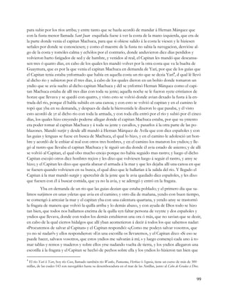 para subir por los ríos arriba; y entre tanto que se hazla acordó de mandar á Hernan Márquez que
con la fusta menor llamada Sant Juan esquifada fuese á ver la costa de la mano izquierda, que era de
la parte donde venia el capitan Machuca, para que si obiese salido á la costa le viesen y le hiziesen
señales por donde se conosciesen; y como el maestre de la fusta no sabia la navegacion, desvióse al-
go de la costa y tomóles calma y echólos por el contrario, donde anduvieron diez días perdidos y
volvieron harto fatigados de sed y de hambre, y venidos al real, el Capitan les mandó que descansa-
sen tres ó quatro días, en cabo de los quales les mandó volver por la otra costa que va la buelta de
Guaymura, que es por la que venia el capitan Machuca en demanda de Yari, por que de los guías que
el Capitan tenia estaba ynformado que había en aquella costa un rio que se dezia Yari4, d qual lé llevó
al dicho rio y subieron por él tres dias, á cabo de los quales dieron en un bohío donde tomaron un
yndio que se avía suelto al dicho capitan Machuca y dél se ynformó Hernan Márquez como el capi-
tan Machuca estaba de allí tres días con toda su jente; aquella noche se le fueron syete cristianos de
honze que llevava y se quedó con quatro, y visto esto se volvió donde avian dexado la fusta á la en-
trada del rio, porque él habla subido en una canoa; y con esto se volvió al capitan y en el camino le
topó que yba en su demanda, y despues de dada la bienvenida le dixeron lo que pasaba, y él visto
esto acordó de yr al dicho rio con toda la armada, y con toda ella entró por el rio y subió por él cinco
días, los quales hizo creyendo poderse allegar donde el capitan Machuca estaba, por que su yntento
era poder tomar al capitan Machuca y á toda su jente y cavallos, y pasarlos á la otra parte de las po-
blazones. Mandó surjir y desde allí mandó á Hernan Márquez de Avila que con diez españoles y con
las guias y lenguas se fuese en busca de Machuca, el qual lo hizo, y en el camino le adolesció un hon-
bre y acordó de le enbiar al real con otros tres honbres, y en el camino los mataron los yndios; y lle-
gó al rastro que llevaba el capitan Machuca y le siguió un dia donde él avia estado de asiento; y de allí
se volvió al Capitan, el qual obo mucho enojo porque no habia seguido mas rastro; y luego el dicho
Capitan escojió otros diez honbres reçios y les dixo que volviesen luego á seguir el rastro, y ansy se
hizo; y el Capitan les dixo que quería abaxar el armada á la mar y que les dejaba allí una canoa en que
se fuesen quando volviesen en su busca, el qual dixo que le hallarían á la salida del rio. Y llegado el
Capitan á la mar mandó surgir y apercebir de la jente que le avia quedado diez españoles, y les dixo
que fuesen con él á buscar comida, que ya no la avia, y se aderegó y entró en la fragata.
         Yba en demanda de un rio que las guias dezian que estaba poblado; y el primero dia que sa-
limos surjimos en unas ysletas que avia en el camino; y otro dia de mañana, yendo con buen tiempo,
se comengó á arreziar la mar y el capitan yba con una calentura quartana, y yendo ansy se trastornó
la fragata de manera que volvió la quilla arriba y lo demás abaxo, y con ayuda de Dios todo se hizo
tan bien, que todos nos hallamos encima de la quilla syn faltar persona de veynte y dos españoles y
yndios que llevava, donde con todos los demás estubieron una ora ó más, que no savian que se dezir,
en cabo de la qual ciertos hidalgos que allí yban acometieron á decir á todos los que sabemos nadar:
«Procuremos de salvar al Capitan» y el Capitan respondió: «¿Como me podeys salvar vosotros, que
yo no sé nadar?» y ellos respondieron: «En una escotilla os llevaremos, y el Capitan dixo: «Si eso se
puede hacer, salvaos vosotros, que estos yndios me salvarán á mí; » y luego començó cada uno á to-
mar tablas y remos y maderos y sobre ellos yrse nadando vuelta de tierra, y los yndios allegaron una
escotilla á la fragata y el Capitan se hechó de pechos sobre ella y los yndios lo hizieron tan bien que

4
 El río Yari ó Yare, hoy río Coco, llamado también río Wanks, Pantasma, Herbias ó Segovia, tiene un curso de más de 300
millas, de las cuales 143 son navegables hasta su desembocadura en el mar de las Antillas, junto al Cabo de Gradas á Dios.


                                                                                                                        99
 