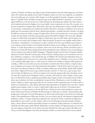 sacaron al Capitan, el primero que llegó á tierra, donde nadaron cerca de medía legua que avia hasta
tierra. Por manera que aquella noc.he salió el Capitan á tierra con otros seys española y se quedaron
tres en la quilla, que no se osaron odiar al agua y con ellos quedaron las guías y lenguas y otras dos
pieças. Y aquella noche el Capitan recogió los que avian salido desnudos y descalzos y con mucha
agua estubieron; y uno de los que con a saltó desmayó de tal manera que dende á dos dias murió; y
en la mañana miróse por la fragata á ver si avia salido á tierra ó parescia en la mar. No se pudo ver, y
de que no paresció, el capitan dixo «Hea, hijos, antes que mas desmayemos vamos á donde dexamos
la otra fusta»; y començamos de caminar por la playa desnudos y descalços y hallamos en la costa un
peñol que fué nescesario entrar la tierra. adentro para pasarle, y acabado de pasar volvimos á la playa.
Se halló tres rastros de yndios y luego el Capitan dixo: «Estos son los guías que se van, que an salido
á nado, de otra manera volvamos por aquí que guisas abrí salido la fragata.» Fue ansy que andando
un poco se halló sobre unas peñas la fragata y toda la jente, que no saltó nadie, sinó los guias y len-
guas que se nos avian ydo; la fragata estava sobre dos peñas, la qual no avia resalido mucho daño, y
la sacarnos y remediamos y nos metymos en ella y tomamos los remos que hallamos por la playa y
nos volvimos al remo donde avia el Capitan dexado las fustas con un clérigo y otros españoles en-
fermos. Y yendo desta manera, en el camino vimos una vela de alta mar, donde conoscimos que es-
tábamos en la mar del Norte, porque hasta allí no pensábamos que estábamos syno en una laguna, e
ansy lo trayamos por relacion desde Nicaragua. Y llegados donde estava la fusta, el Capitan mandó
adereçar la menor, llamada San Juan, para tornar á buscar comida, porque ya no comiamos synó yer-
bas y palmitos y cangrejos y otras chucherías que se hallaban. Por manera que ademada la fusta, el
Capitan mandó sacar la jente que avia y juntó diez españoles sanos y enfermos y con estos se volvió
á ver si podria hallar algun mayz, y vuelto entró en muchos rios donde en ninguno halló aparejo de
comida, y si Dios no socorriera con una ysla donde se tomaron dos lobos marinos y muchos páxa-
ros, el Capitan con los que con él yban perescieran de hambre. Y desde allí se tomó á la fusta, ya to-
da la jente muy flaca por falta de comida y el mucho trabajo que avian pasado, donde halló al padre
muy malo y algunos de los pocos que aviamos dexado, muertos. Y visto esto, y que los que avian
ydo en búsca de Machuca no volvían, los quales avian cerca de quarenta días ydo, el Capitan estuvo
dos dias allí y mandó traer el bergantín menor y maestro y dél tomó las velas é mástil y entena, para
que si el mástil de la fusta se quebrase que podiese poner aquel; y fecho esto mandó recojer toda la
jente sana y enferma y les hizo un parlamento en que les dixo: «Hermanos, ya veis el estado á que
somos venidos, yo quiero agora que cada uno de vosotros me dé su parescer para ver cómo mejor ó
dónde nos salvarémos»; y ellos dieron paresceres desconcertados y el Capitan visto esto dixo: «Agora
quédese para mañana y daré yo el mio y rogad todos á Dios que me le dé tal». Á la mañana dixo:
«Hermanos, yo sé que estamos en la mar del Norte y donde nosotros mejor podremos yr para nos
poder salvar; yrnos hemos al Nombre de Dios porque yo hallo que no estamos ochenta leguas dél,
porque para volver por el rio de Nicaragua no ay bravos que remen; para yr por tierra no ay piés que
anden. Encomendémonos á Dios que nos lleve con sus vientos, que de otra manera á ninguna parte
podremos arribar. » Y luego mandó que alçásemos las velas de las fustas y tomamos la fragata por
popa della yen una noche y un día venimos sobre el rio de Nicaragua (San Juan), donde tomamos
agua, y desto tobimos estrecha nescesidad, (porque no teníamos vasijas) tanta que .se murieron dos
españoles de beber agua salada. Dende allí partimos syendo el piloto el Capitan, porque no avia otro
que más supiese, el qual yba con la carta en la mano diziendo las señas que aviamos de hallar en la
costa, y en dos días llegamos á las yslas de Zarabaro, donde se conosció del todo la costa y donde


                                                                                                    100
 