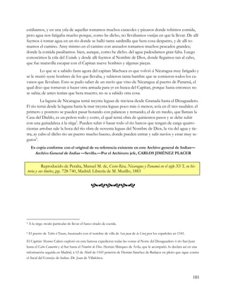 estábamos, y en una ysla de aquellas tomamos muchos caracoles y páxaros donde tobimos comida,
pero agua nos fatigaba mucho porque, como he dicho, no llevábamos vasijas en que la llevar. De allí
fuymos á tomar agua en un rio donde se halló tanta sardinilla que hera cosa despanto, y de allí to-
mamos el camino. Ansy mismo en el camino con anzuelos tomamos muchos pescados grandes;
donde la comida pasábamos. bien, aunque, como he dicho. del agua padesdamos gran falta. Luego
conoscimos la ysla del Escudo. y desde alli fuymos al Nombre de Dios, donde llegamos tan al cabo,
que fue maravilla escapar con el Capitan nueve honbres y algunas pieças.
        Lo que se a sabido fasta agora del capitan Machuca es que volvió á Nicaragua muy fatigado y
se le murió syete honbres de los que llevaba, y tubieron tanta hambre que se comieron todos los ca-
vanos que llevaban. Esto se pudo saber de un navío que vino de Nicaragua al puerto de Panamá, el
qual dixo que tornavan á hazer otra armada para yr en busca del Capítan, porque hasta entonces no
se sabia; de antes tenían que hera muerto; no se a sabido otra cosa.
         La laguna de Nicaragua terná treynta leguas de traviesa desde Granada hasta el Desaguadero.
Fi rio terná desde la laguna hasta la mar treynta leguas poco más ó menos; avía en él tres raudales: el
primero y postrero se pueden pasar botando con palancas y remando; el de en medio, que llaman la
Casa del Diablo, es un peñon todo y corto, el qual terná obra de quinientos pasos y se debe subir
con una guitadaleca á la sírga5. Pueden subir ó basar todo el rio barcos que tengan de carga quatro-
cientas arrobas sale la boca del río obra de noventa leguas del Nombre de Dios, la via del agua y tie-
rra; ay cabo el dícho rio un puerto mucho bueno, donde pueden entrar y salir navíos y estar muy se-
guros6.
     Es copia conforme con el original de su referencia existente en este Archivo general de Indias—
       Archivo General de Indias —Sevilla.—Por el Archivero jefe, CARLOS JIMÉNEZ PLACER


          Reproducido de Peralta, Manuel M. de, Costa-Rica, Nicaragua y Panamá en el siglo XVI, su his-
toria y sus límites, pp. 728-740, Madrid: Librería de M. Murillo, 1883


                                                 



5   A la sirga: modo particular de llevar el barco tirado de cuerda.

6   El puerto de Tabre ó Taure, bautizado con el nombre de villa de San juan de la Cruz por los españoles en 1541.

El Capitán Alonso Calero exploró en esta famosa expedicion todas las costas al Norte del Desaguadero ó río San Juan
hasta el Cabo Camarón y al Sur hasta el Nombre de Dios. Hernán Márquez de Ávila, que le acompañó. lo declara así en una
información seguida en Madrid, á 12 de Abril de 1543 petición de Hernán Sánchez de Badajoz en pleito que sigue contra
el fiscal del Consejo de Indias. Dr. Juan de Villalobos.




                                                                                                                     101
 