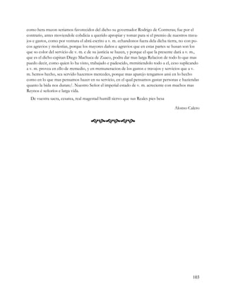 como hera rrazon seriamos favorecidos del dicho su governador Rodrigo de Contreras; fue por el
contrario, antes moviendole cobdicia a querido apropiar y tomar para si el premio de nuestros trava-
jos e gastos, como por ventura el abrá escrito a v. m. echandonos fuera dela dicha tierra, no con po-
cos agravios y molestias, porque los mayores daños e agravios que en estas partes se husan son los
que so color del servicio de v. m. e de su justicia se hazen, y porque el que la presente dará a v. m.,
que es el dicho capitan Diego Machuca de Zuaco, podra dar mas larga Relacion de todo lo que mas
puedo decir, como quien lo ha visto, trabajado e padescido, rremitiendolo todo a el, ceso suplicando
a v. m. provea en ello de rremedio, y en rremuneracion de los gastos e travajos y servicios que a v.
m. hemos hecho, sea servido hazernos mercedes, porque mas aparejo tengamos ansi en lo hecho
como en lo que mas pensamos hazer en su servicio, en el qual pensamos gastar personas e haziendas
quanto la bida nos durare/. Nuestro Señor el imperial estado de v. m. acreciente con muchos mas
Reynos é señoríos e larga vida.
  De vuestra sacra, cesarea, real magestad humill siervo que sus Reales pies besa

                                                                                        Alonso Calero


                                      




                                                                                                   103
 
