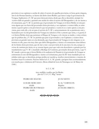 provincia ni sus capitanes a acabar de saber el secreto de aquellas provincias, ni fuese gente ninguna,
sino la de Hernan Sanchez, su hierno del dicho dotor Robles, que tiene á cargo la governacion de
Veragua. Suplicamos a V. M.t que pues desta provincia, desde que ella se descubrió, siempre los
.
  vezinos della an gastado y gastarán asta acabar de saber el secreto del Desaguadero y de sus tierras a
el comarcanas, que V. M.t no permita que el governador de Veragua ni el dotor Robles ni otra per-
sona alguna que sea fuera del governador desta provincia, e sus capitanes e vezinos della, se entre-
metan a querer quitar a esta provincia lo que tan propinco e vecino le es e tanto qüesta a esta pro-
vincia, pues todo ello a de ser para el servicio de V. M.t y acrecentamiento de su patrimonio real, y
haziendose por via del gobernador de Veragua no sabemos el fin o yntento que terna, o si guerra el
o el doctor Robles dezir que pertenece al Duque de Veragua o a la vireyna su madre, o otras colores
que les podrian dar, y V. M.t no permita que pues el governador y sus Capitanes y vezinos desta
provincia an gastado tanto en esta demanda, que el governador de Veragua ni otro ninguno se en-
tremeta en ello, pues esta muy claro que dicho Desaguadero y tierras a el comarcanas estan debaxo
de los limites desta provincia, que de mar a mar y aun por tierra de la una mar a la otra, aunque se
oviese de caminar por tierra, no ay sesenta leguas, pues que todo esta descubierto e gastado por los
mandamientos que V. M.t a mandado a Rodrigo de Contreras, governador desta provincia, e que V.
M.t mande e provea que el dotor Robles ni la audiencia de Panamá ni el governador de Veragua se
entremetan en esto del Desaguadero e tierras a el comarcanas, pues Su M.t tiene mandado por sus
cédulas reales que se descubran, porque podria ser suceder g. muchos ynconvinientes e muertes de
hombres hazer lo contrario. Nuestro Señor la S. C. C. M.t guarde e prospere bien aventuradamente
con mucha paz e obidencia del Universo. Desta cibdad de Leon de Nicaragua xxv de Março de
1540/.

                                               S. C. C. M.t
                                 muy umilldes vasallos que los Reales
                                  pies de V. S. C. C. Mag.tt besan.

                PEDRO DE SEGURA                                 JUAN NIETO

                LUIS DE MERCADO                                 R. AL.° CERVICON
                      alcalde                                   Regidor
                PEDRO DE BUYTRAGO                               JUAN DE URRETA
                       alcalde

                                       




                                                                                                    105
 