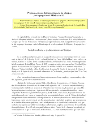 Proclamacion de la independencia de Chiapas
                              y su agregacion á México en 1821

              Reproducido del Capítulo V del Bosquejo histórico de la agregación a México de Chiapas y Soco-
     nusco, páginas 48-65, tomo I, México: imprenta del gobierno, 1877
              Se trata de documentos oficiales que sirven de respuesta al opúsculo de D. Andrés Dar-
     dón intitulado “La Cuestión de Límites entre México y Guatemala”




        El capítulo II del opúsculo del Sr. Dardon1 intitulado “Independencia de Guatemala, su
Anexion al Imperio Mexicano y su Separacion”, habla muy incidentalmente de la independencia de
Chiapas, que fué una de las causas principales de la proclamacion de la independencia de Guatema-
la. Me propongo llenar este vacío, hablando aquí de la independencia de Chiapas y de agregación á
México.
                         La independencia se proclamó primero en Comitan


         Se ha creido que el primer grito de independencia que resonó en el antiguo reino de Guate-
mala, se dió en 3 de Setiembre de1821 en San Cristóbal Las Casas, ó Ciudad Real como entónces se
llamaba. Esto no es exacto. A otra ciudad de la misma provincia tocó esa honra. Comitan proclamó
la independencia desde el 28 de Agosto de 1821, es decir, seis dias ántes que en San Cristóbal. Esto
aparece de un cuaderno de 22 páginas, impreso en México en 1823, en la imprenta imperial de D.
Alejandro Valdes, intitulado: «Actas de independencia de la ciudad de Comitan de la provincia de Chiapas, de-
clarada el 28 de Agosto de 1821, proclamada solemnemente el 19 de Setiembre y jurada con igual rito el 21 de Octu-
bre del mismo año.»
        Creo conveniente insertar aquí algunos documentos de ese cuaderno, comenzando por los
dos siguientes, que le sirven de introduccion:
        «Pedido del Síndico, del año de 1822.—Muy Ilustre Ayuntamiento.—El Síndico Procura-
dor del muy Ilustre Ayuntamiento de esta Ciudad, representa á V. S. que con harto sentimiento y
bastante estrañez ha leido en la sesion de 19 de Mayo del presente año, la asercion que ante el So-
berano Congreso constituyente y á presencia del Serenísimo Sr., entónces Generalísimo y ahora
Emperador de México Agustín Primero, hizo el Sr. D. Pedro José Lanuza, de que en mision al rei-
no de Guatemala para lograr su Independencia, la consiguió de la provincia de Chiapa, á virtud del
celo patriótico de sus habitantes. Esta exposicion del Sr. Lanuza, pronunciada á la faz de todo el
Septentrion y ante una persona de tan alta gerarquía, atacó y perjudicó la opinion que generalmente
se ha tenido, del cómo se proclamó y juró la independencia en esta Ciudad de Comitán, en la que
no hubo mas agente que la libre voluntad de sus habitantes, un pleno conocimiento de su utilidad y
el decidido interes de verificarla, anteponiéndole no solo á Ciudad Real, cabeza de Intendencia, si-
no á la capital de lo que se llamó reino de Guatemala.—La Acta de Independencia que obra en el

1
    La «Cuestion de limites entre México y Guatemala, cap. II, pagina 16.


                                                                                                              106
 