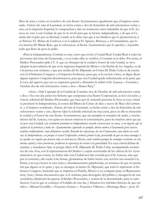 libro de actas y existe en el archivo de este Ilustre Ayuntamiento, igualmente que el impreso nomi-
nado. Noticias del. reino de Guatemala, su fecha veinte y dos de Setiembre de mil ochocientos veinte y
uno, en la imprenta Imperial, lo comprueban y dan un testimonio claro indudable de que el Sr. La-
nuza no vino á esta Ciudad, de que no le invitó para que se hiciese independiente, y de que si Co-
mitán dió el grito por su libertad, á nadie se lo debe mas que á sus Síndicos que lo promovieron, á
su Párroco Fr. Matías de Córdova, á su Coadjutor Fr. Ignacio. Barnoya, y al Comandante, que lo
era interino D. Matías Ruiz, que lo esforzaron, al Ilustre Ayuntamiento que lo aprobó, y al pueblo
todo que lleno de gozo lo pidió.
   «Para la Independencia, Comitán es muy cierto que invitó á Ciudad Real: Ciudad Real á todas las
provincias del reino de Guatemala, y si en todas ellas se verificó, á Comitán se le debe. Por tanto, el
Síndico Procurador pide á V. S. que en obsequio de la verdad y honor de esta Ciudad, se sirva
adoptar la providencia de que en la imprenta Imperial de México ó de Puebla de los Angeles, se dé
á la prensa este reclamo: y que por medio del Sr. Diputado en Córtes D. Pedro Celia se dé cuenta
con él al Soberano Congreso y al Supremo Gobierno, para que, si lo tuviere á bien, se digne dictar
alguna superior é imperial determinacion, para que esta Ciudad quede indemnizada en la parte que
le toca, del agravio que con su expresion general y afirmativa le infirió el Sr. Lanuza.—Comitán y
Octubre dos de mil ochocientos veinte y dos.—Roman Ruiz."
         «Acta.—Sala Capitular de la Ciudad de Comitán, dos de Octubre de mil ochocientos veinte
y dos.—En este dia juntos los Señores que componen esta Ilustre Corporacion, se leyó el escrito, y
vista la solicitud del Síndico Procurador, que hace por él, teniendo presente la Acta en cuya virtud
se proclamó la Independencia, la sesion del Diario de Córtes de diez y nueve de Mayo del corrien-
te, y el impreso nombrado, Noticias del reino de Guatemala, su fecha veinte y dos de Setiembre de mil
ochocientos veinte y uno, dijeron: Que la referida solicitud era muy justa, pues en ella se interesaba
la verdad y el honor de este Ilustre Ayuntamiento, que sin ejemplar ni mandato de nadie, y mucho
ménos del Sr. Lanuza, con quien no tienen relacion ni conocimiento, pues ha muchos años que pa-
só por esta Ciudad, este vecindario proclamó su Independencia resuelto á perecer por su causa, si no lograba que la
capital de la provincia y todos los Ayuntamientos siguiendo su ejemplo, dieran motivo á Guatemala para hacerse
tambien independiente, como felizmente sucedió, llenando las esperanzas de esta Corporacion, cuyo objeto era acele-
rar; la Independencia, así porque el actual Emperador, entónces primer Gefe, persuadido de que no tenia enemigos á
la espalda era regular que pusiera toda su atencion en México, como tambien parque los enemigos existentes en esta
misma capital y otras provincias, perdieran la esperanza de resistir á la generalidad. En cuya virtud debian de
mandar, y mandaron: Que se ponga oficio al Sr. Diputado D. Pedro Celia, acompañando testimo-
nio de esta Acta, con la representacion del Síndico y copias autorizadas de los oficios de los Ayun-
tamientos, en que consta, no haber sido esta Ciudad movida excitada por el Sr. Lanuza, sino que
por el contrario, ella excitó á las demas, gloriándose de haber hecho este servicio tan esencial á la,
Patria, con cuyo honor se cree única y abundantemente galardonada, en términos de que no permi-
tirá que alguno se lo quite: y que se encargue al mismo Sr. Diputado, que todo lo represente al So-
berano Congreso, haciendo que se imprima en Puebla, México ó en cualquier parte, la Representa-
cion, Acta y demas documentos que se le remitan, para desengaño del público y desagravio de este
vecindario; dándoselo las gracias al Síndico Procurador, y noticia de lo determinado, para su satis-
faccion. Con lo que se concluyó el Cabildo de este dia, y firmaron los referidos Señores de que cer-
tifico.—Manuel Gordillo.—Francisco García.— Francisco Villatoro.—Domingo Ruiz.—José Al-


                                                                                                               107
 