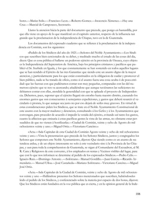 bores.—Matías Solis.:—Francisco Leon.—Roberto Gomez.—Inocencio Ximenez.—Hay una
Cruz.—Marcial de Camposeco, Secretario.
       Llamo la atencion hácia la parte del documento que precede, que pongo en bastardilla, por
que ella viene en apoyo de lo que manifesté en el capitulo :anterior, respecto de la influencia tan
grande que la proclamacion de la independencia de Chiapas, tuvo en la de Guatemala.
        Los documentos del expresado cuaderno que se refieren á la proclamacion de la indepen-
dencia en Comitán, son los siguientes:
        «Pedido de los Síndicos del año do 1821.—Señores del Noble Ayuntamiento.—Los Síndi-
cos que suscriben bien cerciorados de su deber, y meditado mucho el estado de las cosas del dia,
dicen: Que es cosa pública el hallarse un poderoso ejército en la provincia de Oaxaca, cuyo objeto
es la Independencia del Septentrion de América, bajo los principios cristianos y pacíficos que pu-
blicó el Sr. Iturbide en Iguala, y los que constantemente se han sostenido en todos aquellos lugares
que se han rendido al Ejército de las tres Garantías: que siendo este un asunto digno de la mayor
atencion, y particularmente para los que están constituidos en la obligacion de cuidar y promover el
bien público, nada se ha tratado de oficio, como si el asunto fuera una cosa oculta ó de poca enti-
dad: que las fuerzas con que pudiéramos contar son muy pequeñas, comparadas con las del nu-
meroso ejército que se nos va acercando; añadiéndose que aunque tuviéramos las suficientes no
debiamos contar con ellas, atendida la generalidad con que se aplaude el proyecto de Independen-
cia. Debemos, pues, suponer que el ejército llegará sin estorbo hasta nuestro distrito, causando los
enormes gastos que son consecuentes á semejantes expediciones, y gastos que deberá resarcir el ve-
cindario á prorata, lo que aunque sea justo no por eso dejará de serles muy gravoso. En virtud de
estas consideraciones piden los Síndicos, que se trate en el Noble Ayuntamiento Constitucional de
este asunto con la mayor madurez y detencion, consultando á los Gefes y á los Ayuntamientos que
convengan, para proceder de acuerdo é impedir la venida del ejército, evitando así tanto los gastos,
cuanto la afliccion que emisaria á estas pacíficas gentes la vista de las armas, no obstante estar per-
suadidos de que no vienen á hostilizarlas.—Ciudad de Comitán, veinte y ocho de Agosto do mil
ochocientos veinte y uno.—Miguel Ortiz.—Victoriano Cancino.»
        «Acta.—Sala Capitular de esta Ciudad do Comitán Agosto veinte y ocho de mil ochocientos
veinte y uno.—Vista la presentacion quo precede de los Señores Síndicos, juntos y congregados los
Señores que componen este Noble Ayuntamiento, dijeron: Que siendo como es un asunto de na-
turaleza ardua, y de un objeto interesante no solo á este vecindario sino á la Provincia de las Chia-
pas, y aun para toda la comprehension de Guatemala, se oigan al Comandante del Escuadron, al M.
R. Cura y Religiosos de este convento, á los empleados en rentas y Vecinos visibles del lugar, para
que con lo que nos informen se determine al pedido de los expresados Síndicos.—Pedro Celis.—
Ignacio Ruiz.—Domingo Antonio .—Solórzano.--Manuel Gordillo.—Juan García.—Ricardo Ar-
mendariz.— Manuel Ulloa.—José Castañeda—Mariano Solórzano.--Victoriano Cancino.—Miguel
José Ortiz.
        «Acta.—Sala Capitular de la Ciudad de Comitán, veinte y ocho de Agosto de mil ochocien-
tos veinte y uno —Hallándose presentes los Señores mencionados que suscriben, habiéndoseles
leido el pedido de los Síndicos, y conferenciado sobre la materia por espacio de dos horas, dijeron:
Que los Síndicos están fundados en la voz pública que es cierta, y en la opinion general de la Inde-


                                                                                                   108
 