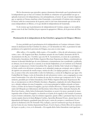 De los documentos que preceden, aparece claramente demostrado que la proclamacion de
la independencia que se hizo en Comitan, fué debida no solamente «á la generalidad con que se
aplaudia el proyecto de independencia,» sino principalmente, al temor .de que el ejército trigarante
que se suponia en Oaxaca, marchase sobre Guatemala, y encontrando á Comitan como enemigo,
lo hiciese sufrir las consecuencias de la guerra; todo lo cual viene demostrando que el éxito de la
causa independiente en México, es lo que decidió la independencia de Guatemala.
      Es de notarse que la proclamacion de independencia de Comitan, aunque no tan explícita-
mente como la de San Cristóbal, da por supuesta la agregacion á México, de la provincia de Chia-
pas.


  Proclamación de la independencia de San Cristóbal y agregacion de Chiapas á México


      Es muy probable que la proclamacion de la independencia en Comitan violentara ó deter-
minara la declaracion de San Cristóbal. En efecto, el 3 de Setiembre de 1821, se proclamó la inde-
pendencia en la capital de la provincia de Chiapas, cuya acta es como sigue:
         «Dos sellos.—Un cuartilla—Sello cuarto.—Un cuartillo.—Años de mil ochocientos veinte y
veinte y uno.—D. Eugenio José Ruiz, Escribano actuario de esta Ciudad y Secretario del M. N.
Ayuntamiento de ella, etc.—Certifico: que este M. N. Ayuntamiento, en union de su presidente,
Gobernador, Intendente, Gefe Político Superior Don Juan Nepomuceno Batres, considerando jus-
tamente la deseada felicidad que de estos habitantes, constantemente han considerado y publicado,
en abrazar, con el amor que les es natural, la tan deseada Independencia ,de este Continente con la Península
con arreglo á lo dispuesto por el heróico Generalísimo Don Agustin de Iturbide, Padre Salvador de la Religion y de
la Patria, acordó en tres del presente se proclamase con la solemnidad y pompa que corresponde, como se verificó al
dia siguiente con asistencia de mucha tropa y música de ella y un repique general; y en seis del mis-
mo, se jurase el dia ocho memorable á todos los habitantes, y consta de la diligencia que sigue: «En
Ciudad Real de Chiapa, á ocho de Setiembre de mil ochocientos veinte y uno, congregados en estas
casas Consistoriales á las ocho de la mañana de este dia, los señores que componen este N. Ayun-
tamiento, presidido por el Señor Intendente, Gefe Político Superior Don Juan Nepomuceno Ba-
tres, se incorporaron en ella los Prelados Seculares y Regulares, empleados de todos Departamen-
tos y oficiales militares de estas Compañías, y en la mesa principal se hallaba colocado un Santo
Cristo y el Libro de los Santos Evangelios, que leyó el Señor Provisor y Vicario Capitular, Gober-
nador del Obispado por fallecimiento del Ilustrísimo Señor Doctor Don «Salvador Samartin, Br.
Don Lino García, y dicho Señor Gobernador Intendente se acercó á la mesa y poniendo la mano
izquierda sobre el Santo Evangelio y su derecha en el puño de la espada, le fué tomado el juramen-
to por el mismo eclesiástico, bajo los términos siguientes: ¿Jurais á Dios y prometeis bajo la cruz de
vuestra espada observar la Santa Religion Católica, Apostólica Romana? Sí juro. ¿Jurais hacer la in-
dependencia del Imperio, guardando para ello la paz y union de europeos y americanos? Sí juro.
¿Jurais la obediencia al Sr. D. Fernando VII, si adopta y jura la Constitucion que haya de hacerse
por las Cortes de esta América Septentrional Sí juro. Si así lo haceis, el Señor Dios de los ejércitos y
de la paz os ayude; y si no, os lo demande.—En seguida dicho Señor Intendente tomó igual jura-



                                                                                                               111
 