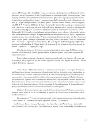mento al N. Cuerpo, á la oficialidad, y el que correspondia á las Corporaciones: habiéndole hecho
asimismo ante el Comandante de las Compañías que se hallaban formadas al intento en esta Plaza
mayor y concluido dicho juramento con salvas y demas aplausos de regocijo que manifestaron to-
dos con la mayor disposicion, órden y entusiasmo, pasó dicho Señor Gobernador Intendente con
este N. Cuerpo y Corparaciones á esta Santa Iglesia Catedral á asistir á la misa, y sumen que predi-
có el M. R. P. Provincial del Orden de Santo Domingo Fr. Vicente Vives, análogo á las circunstan-
cias, y Te-Deum en accion de gracias al Todopoderoso y Señor de la Paz; y en dicha Iglesia prestó
el Clero Secular y el pueblo el juramento debido en la indicada fórmula ante el nominado Señor
Gobernador del Obispado.—Acabado este acto tan religioso como solemne, volvieron los señores
las Casas Consistoriales, despues de repetidas salvas, se disolvieron con aquel placer y regocijo que
manifestaron así ellos como la tropa.—Y á su constancia, lo firmaron por ante mí.--Juan Nepomuceno
Batres. «—José Ignacio Larrainzar.—José Diego Lara.—Julio «Flores.—José Nicolás Osuna.—Estéban Gordi-
(dto.—José Vives.»—Y para dar cuenta al Excmo. Sr. Don Agustín do Iturbide, pongo la presente,
que firmo en Ciudad Real de Chiapa, á ocho de Setiembre de mil ochocientos veinte y uno, dia me-
morable.—(Firmado.) —Eugenio José Ruiz.»
      Por el contexto de este documento, se ve que la capital de la provincia de Chiapas se pro-
clamaba independiente de España, pero conforme al plan de Iguala y como parte integrante del
imperio mexicano.
       Esta resoluoion aparece todavía mas claramente manifestada en el siguiente oficio con que
se remitió la acta que precede, por los mismos signatarios de ella, á D. Agustin de Iturbide, General
en Jefe del Ejército trigarante.


        «Exmo. Señor.—El tres del corriente se ha proclamado en esta Capital y toda su gran Provincia de
las Chiapas, la tan deseada, como justisima Independencia, y jurádose el ocho del mismo bajo las sábias ba-
ses establecidas por la notoria singular probidad de V. E. en su discreto plan publicado en el feliz Iguala el
memorable dia veinte y quatro de Febrero último; Cuyos tres artículos nos aseguran la Religion Santa de
nuestros mayores, el preciso justo reconocimiento del bien amado Rey el Señor D. Fernando Séptimo por
Emperador de esto tan rico, como inmenso continente; uno de los Serenísimos infantes sus hermanos y en
defecto de estos dignísimos Señores el Célebre Archiduque de Austria Gran duque de Toscana, Fernando
Josef, y la mas íntima, necesaria union de todo Americano con los Españoles.
        El adjunto documento auténtico que tiene el] alto honor de acompañar á V. E. este Ayuntamiento
quien sin lisonja, le cree el Tito de los Americanos, le impondrá de todo lo ocurrido y determinado con el
mas General aplauso.
      Dios ha elegido á V. E. para tan justa empresa y le pedimos guarde su importante vida muchos años.
—Sala Capitular de Ciudad Real de Chiapas, Septiembre 8 de 1821.—Exmo Señor.
   Juan Nepomuceno Batres.—José Ignacio Larrainzar.—José Diego de Lara.—José Nicolas Osuna. —Julio José Flo-
res.—Estéban José Vives —Exmo. Señor Generalísimo de las bizarras Tropas Imperiales D. Agustin Iutrbide.»




                                                                                                            112
 