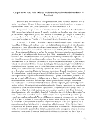 Chiapas insistió en su union á Mexico aun despues de proclamada la independencia de
                                       Guatemala


         La noticia de la proclamacion de la independencia en Chiapas violentó ó determinó la de la
capital y otros lugares del reino de Guatemala, segun se verá en el capítulo siguiente. La acta de in-
dependencia fué suscrita en la ciudad de Guatemala, el 15 de Setiembre de 1821.
        Luego que en Chiapas se tuvo conocimiento de la acta de Guatemala, de 15 de Setiembre de
1821, en que sé quería hablar á nombre de todas las provincias que formaban aquel reino; como para
protestar contra esa pretension, que no tenia razon de ser,—supuesto que Chiapas se habia declara-
do independiente de España y Guatemala desde el 3 de Setiembre, esto es, doce dias ántes que Gua-
temala,—se levantó en San Cristóbal el 26 del mismo Setiembre, la siguiente acta:
         «Dos sellos.—Un cuarto.--Un cuartillo.—Años de mil ochocientos veinte y veintiuno.—En
Ciudad Real de Chiapa, en la tarde del veinte y seis de Setiembre del mismo año de mil ochocientos
veintiuno, y en virtud del anterior acuerdo, concurrieron en este salon de la Biblioteca del Colegio
Seminario á la citacion que se hizo á todas las Corporaciones, Prelados, Seculares y Regulares, veci-
nos y demas estantes y habitantes; se leyó en alta voz, ante el mismo ayuntamiento constitucional
presidido por el Señor Gobernador, Inténdente, Jefe Político Superior el acuerdo y deliberacion de
Guatemala dada sobre Independencia el dia quince del corriente. Igualmente se leyó el plan del Ex-
mo. Señor Don Agustin de Iturbide y tratado resultante de la entrevista del mismo con el Exmo.
Señor Don Juan de O'Donojú (de que hasta ahora no puede tener la menor noticia la Junta de Gua-
temala): con estos antecedentes se procedió á una larga y detenida discusion, cuyo resultado ha sido
el de opinarse que la expresada Junta se ha desviado de varios artículos cardinales del sobredicho
Plan: Que de hecho se aspira á la division y separacion del Imperio del Septentrion: Que desde ántes
de su desgraciada conquista, el Reino de Guatemala ha sido parte de aquel: Que debiendo ser uno el
Monarca del mismo Imperio, se opone la multiplicidad de Congresos de Cortes: Que en Guatemala
se hace problemático el punto esencialísimo de la absoluta y general independencia, aun siendo así
que por un papel público impreso en dicha capital se ha dado por indisputable que la libertad políti-
ca es absoluta y no admite mas ni ménos: Que rechaza igualmente la licencia y las restricciones, y
que todo lo que no sea disponer omnímodamente de sí mismo un pueblo, es esclavitud: Que se re-
flexiona no haber sido del agrado de aquella Junta el que las Ciudades y pueblos de esta Intendencia,
rompiendo el nudo Gordiano, se anticiparan á proclamar la Independencia, dando ejemplo á esto Re-
ino, lo que se infiere de la rápida mencion que en el consabido acuerdo se hace de tan gloriosa ac-
cion, al paso que no se ha merecido del Señor Jefe Político Superior, ni de la Exma. Diputacion Pro-
vincial contestacion, respuesta ni aviso del parte que se les dió en el particular. Y por último, que
teniendo asegurado con el sagrado Vinculo del Juramento sujetarse al plan concebido por el primer
Jefe de la Nacion, no es en su arbitrio separarse, ni aun en lo mas mínimo, de su contenido; porque
de lo contrario su procedimiento no seria de la aprobacion de aquel Exmo. Jefe, al paso de que se
granjearian, cuando no la indignacion, el desagrado de la Nacion misma y de los Ejércitos Septen-
trionales de las tres garantías, porque seria hacerse cómplices en el rompimiento y dilaceracion de la
unidad de sentimientos que en todo el Imperio debe reinar; contra la que parece influye el consabido
acuerdo, y á consecuencia de todo: de unánime consentimiento acordaron en este dia.-1° Que la


                                                                                                    113
 