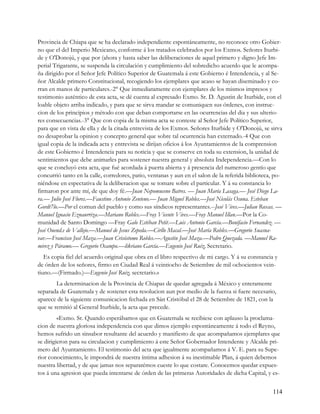 Provincia de Chiapa que se ha declarado independiente espontáneamente, no reconoce otro Gobier-
no que el del Imperio Mexicano, conforme á los tratados celebrados por los Exmos. Señores Iturbi-
de y O'Donojú, y que por (ahora y hasta saber las deliberaciones de aquel primero y digno Jefe Im-
perial Trigarante, se suspenda la circulación y cumplimiento del sobredicho acuerdo que le acompa-
ña dirigido por el Señor Jefe Político Superior de Guatemala á este Gobierno é Intendencia, y al Se-
ñor Alcalde primero Constitucional, recogiendo los ejemplares que acaso se hayan diseminado y co-
rran en manos de particulares.-2° Que inmediatamente con ejemplares de los mismos impresos y
testimonio auténtico de esta acta, se dé cuenta al expresado Exmo. Sr. D. Agustin de Iturbide, con el
loable objeto arriba indicado, y para que se sirva mandar se comuniquen sus órdenes, con instruc-
cion de los principios y método con que deban comportarse en las ocurrencias del dia y sus ulterio-
res consecuencias.-3° Que con copia de la misma acta se conteste al Señor Jefe Político Superior,
para que en vista de ella y de la citada entrevista de los Exmos. Señores Iturbide y O'Donojú, se sirva
no desaprobar la opinion y concepto general que sobre tal ocurrencia han externado.-4 Que con
igual copia de la indicada acta y entrevista se dirijan oficios á los Ayuntamientos de la comprension
de este Gobierno é Intendencia para su noticia y que se conserve en toda su extension, la unidad de
sentimientos que debe animarles para sostener nuestra general y absoluta Independencia.—Con lo
que se concluyó esta acta, que fué acordada á puerta abierta y á presencia del numeroso gentío que
concurrió tanto en la calle, corredores, patio, ventanas y aun en el salon de la referida biblioteca, po-
niéndose en espectativa de la deliberacion que se tomare sobre el particular. Y á su constancia lo
firmaron por ante mí, de que doy fé.—Juan Nepomuceno Batres. — Juan María Lasaga.— José Diego La-
ra.— Julio José Flores.—Faustino Antonio Zenteno.— Juan Miguel Robles.—José Nicolás Osuna. Esteban
Gordt7lo.—Por el comun del pueblo y como sus síndicos representantes.--José Vives.—Julian Roxas. —
Manuel Ignacio Eznaurriza.—Mariano Robles.—Fray Vicente Vives.—Fray Manuel Illan.—Por la Co-
munidad de Santo Domingo —Fray Galo Estéban Petit.—Luis Antonio García.—Bonifacio Fernandez. —
José Ouend.e de Vallejo.—Manuel de Jesus Zepeda.—Cirllo Macal.—José María Robles.—Gregorio Suasna-
var.—Francisco José Maza.—Juan Crisóstomo Robles.—Agustin José Maza.—Pedro Quezada. —Manuel Ra-
mirez y Páramo.— Gregorio Ocampo.—likriano García.—Eugenio José Ruiz, Secretario.
   Es copia fiel del acuerdo original que obra en el libro respectivo de mi cargo. Y á su constancia y
de órden de los señores, firmo en Ciudad Real á veintiocho de Setiembre de mil ochocientos vein-
tiuno.—(Firmado.)—Eugenio José Ruiz, secretario.»
        La determinacion de la Provincia de Chiapas de quedar agregada á México y enteramente
separada de Guatemala y de sostener esta resolucion aun por medio de la fuerza si fuere necesario,
aparece de la siguiente comunicacion fechada en Sán Cristóbal el 28 de Setiembre de 1821, con la
que se remitió al General Iturbide, la acta que precede.
         «Exmo. Sr. Quando esperábamos que en Guatemala se recibiese con aplauso la proclama-
cion de nuestra gloriosa independencia con que dimos ejemplo espontáneamente á todo el Reyno,
hemos sufrido un sinsabor resultante del acuerdo y manifiesto de que acompañamos ejemplares que
se dirigieron para su circulacion y cumplimiento á este Señor Gobernador Intendente y Alcalde pri-
mero del Ayuntamiento. El testimonio del acta que igualmente acompañamos á V. E. para su Supe-
rior conocimiento, le impondrá de nuestra íntima adhesion á su inestimable Plan, á quien debemos
nuestra libertad, y de que jamas nos separarémos cueste lo que costare. Conocemos quedar expues-
tos á una agresion que pueda intentarse de órden de las primeras Autoridades de dicha Capital, y es-


                                                                                                     114
 