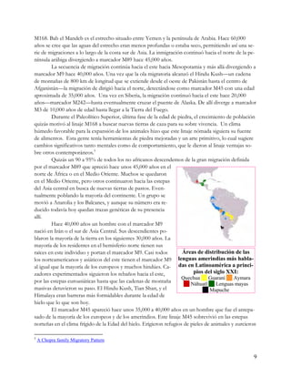 M168. Bab el Mandeb es el estrecho situado entre Yemen y la península de Arabia. Hace 60,000
años se cree que las aguas del estrecho eran menos profundas o estaba seco, permitiendo así una se-
rie de migraciones a lo largo de la costa sur de Asia. La inmigración continuó hacia el norte de la pe-
nínsula arábiga divergiendo a marcador M89 hace 45,000 años.
         La secuencia de migración continúa hacia el este hacia Mesopotamia y más allá divergiendo a
marcador M9 hace 40,000 años. Una vez que la ola migratoria alcanzó el Hindu Kush—un cadena
de montañas de 800 km de longitud que se extiende desde el oeste de Pakistán hasta el centro de
Afganistán—la migración de dirigió hacia el norte, detectándose como marcador M45 con una edad
aproximada de 35,000 años. Una vez en Siberia, la migración continuó hacia el este hace 20,000
años—marcador M242—hasta eventualmente cruzar el puente de Alaska. De allí diverge a marcador
M3 de 10,000 años de edad hasta llegar a la Tierra del Fuego.
         Durante el Paleolítico Superior, última fase de la edad de piedra, el crecimiento de población
quizás motivó al linaje M168 a buscar nuevas tierras de caza para su sobre vivencia. Un clima
húmedo favorable para la expansión de los animales hizo que este linaje nómada siguiera su fuente
de alimentos. Esta gente tenía herramientas de piedra mejoradas y un arte primitivo, lo cual sugiere
cambios significativos tanto mentales como de comportamiento, que le dieron al linaje ventajas so-
bre otros contemporáneos.5
         Quizás un 90 a 95% de todos los no africanos descendemos de la gran migración definida
por el marcador M89 que apreció hace unos 45,000 años en el
norte de África o en el Medio Oriente. Muchos se quedaron
en el Medio Oriente, pero otros continuaron hacia las estepas
del Asia central en busca de nuevas tierras de pastos. Even-
tualmente poblando la mayoría del continente. Un grupo se
movió a Anatolia y los Balcanes, y aunque su número era re-
ducido todavía hoy quedan trazas genéticas de su presencia
allí.
         Hace 40,000 años un hombre con el marcador M9
nació en Irán o el sur de Asia Central. Sus descendientes po-
blaron la mayoría de la tierra en los siguientes 30,000 años. La
mayoría de los residentes en el hemisferio norte tienen sus
raíces en este individuo y portan el marcador M9. Casi todos          Áreas de distribución de las
los norteamericanos y asiáticos del este tienen el marcador M9      lenguas amerindias más habla-
al igual que la mayoría de los europeos y muchos hindúes. Ca- das en Latinoamérica a princi-
zadores experimentados siguieron los rebaños hacia el este,                 pios del siglo XXI:
                                                                    Quechua     Guaraní     Aymara
por las estepas euroasiáticas hasta que las cadenas de montaña           Náhuatl     Lenguas mayas
masivas detuvieron su paso. El Hindu Kush, Tian Shan, y el                        Mapuche
Himalaya eran barreras más formidables durante la edad de
hielo que lo que son hoy.
        El marcador M45 apareció hace unos 35,000 a 40,000 años en un hombre que fue el antepa-
sado de la mayoría de los europeos y de los amerindios. Este linaje M45 sobrevivió en las estepas
norteñas en el clima frígido de la Edad del hielo. Erigieron refugios de pieles de animales y zurcieron

5
    A Chopra family Migratory Pattern


                                                                                                      9
 