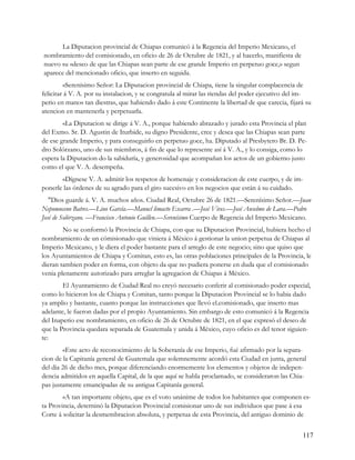 La Diputacion provincial de Chiapas comunicó á la Regencia del Imperio Mexicano, el
nombramiento del comisionado, en oficio de 26 de Octubre de 1821, y al hacerlo, manifiesta de
nuevo su «deseo de que las Chiapas sean parte de ese grande Imperio en perpetuo goce,» segun
aparece del mencionado oficio, que inserto en seguida.
         «Serenísimo Señor: La Diputacion provincial de Chiapa, tiene la singular complacencia de
felicitar á V. A. por su instalacion, y se congratula al mirar las riendas del poder ejecutivo del im-
perio en manos tan diestras, que habiendo dado á este Continente la libertad de que carecia, fijará su
atencion en mantenerla y perpetuarla.
        «La Diputacion se dirige á V. A., porque habiendo abrazado y jurado esta Provincia el plan
del Exmo. Sr. D. Agustin de Iturbide, su digno Presidente, cree y desea que las Chiapas sean parte
de ese grande Imperio, y para conseguirlo en perpetuo goce, ha. Diputado al Presbytero Br. D. Pe-
dro Solórzano, uno de sus miembros, á fin de que lo represente así á V. A., y lo consiga, como lo
espera la Diputacion do la sabiduría, y generosidad que acompañan los actos de un gobierno justo
como el que V. A. desempeña.
       «Dígnese V. A. admitir los respetos de homenaje y consideracion de este cuerpo, y de im-
ponerle las órdenes de su agrado para el giro sucesivo en los negocios que están á su cuidado.
   "Dios guarde á. V. A. muchos años. Ciudad Real, Octubre 26 de 1821.—Serenísimo Señor.—Juan
Nepomuceno Batres.—Lino García.—Manucl limacto Escarra .—José Vives.—José Anselmo de Lara.—Pedro
José de Solórzano. —Francisco Antonio Guillen.—Serenísimo Cuerpo de Regencia del Imperio Mexicano.
        No se conformó la Provincia de Chiapa, con que su Diputacion Provincial, hubiera hecho el
nombramiento de un cómisionado que viniera á México á gestionar la union perpetua de Chiapas al
Imperio Mexicano, y le diera el poder bastante para el arreglo de este negocio; sino que quiso que
los Ayuntamientos de Chiapa y Comitan, esto es, las otras poblaciones principales de la Provincia, le
dieran tambien poder en forma, con objeto da que no pudiera ponerse en duda que el comisionado
venia plenamente autorizado para arreglar la agregacion de Chiapas á México.
        El Ayuntamiento de Ciudad Real no creyó necesario conferir al comisionado poder especial,
como lo hicieron los de Chiapa y Comitan, tanto porque la Diputacion Provincial se lo habia dado
ya amplio y bastante, cuanto porque las instrucciones que llevó el.comisionado, que inserto mas
adelante, le fueron dadas por el propio Ayuntamiento. Sin embargo de esto comunicó á la Regencia
del Inaperio ese nombramiento, en oficio de 26 de Octubre de 1821, en el que expresó el deseo de
que la Provincia quedara separada de Guatemala y unida á México, cuyo oficio es del tenor siguien-
te:
        «Este acto de reconocimiento de la Soberanía de ese Imperio, fué afirmado por la separa-
cion de la Capitanía general de Guatemala que solemnemente acordó esta Ciudad en junta, general
del dia 26 de dicho mes, porque diferenciando enormemente los elementos y objetos de indepen-
dencia admitidos en aquella Capital, de la que aquí se habla proclamado, se consideraron las Chia-
pas justamente emancipadas de su antigua Capitanía general.
        «A tan importante objeto, que es el voto unánime de todos los habitantes que componen es-
ta Provincia, deterninó la Diputacion Provincial comisionar uno de sus individuos que pase á esa
Corte á solicitar la desmembracion absoluta, y perpetua de esta Provincia, del antiguo dominio de


                                                                                                  117
 