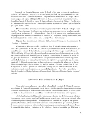 Concuerda con el original á que me remito de donde lo hice sacar en virtud de mandamiento
verbal de los Señores que componen este noble Cuerpo, para darle con sus correspondientes ins-
trucciones al Bachiller Don Pedro Zolórzano Clérigo Presbítero del Obispado de Chiapas y Soco-
nusco que pasa á la capital del Imperio Mexicano en clase de comisionado á tratar con el Exmo.
Señor Don Agustin de Iturbide el asunto de Independencia.—Secretaría de Cabildo y Octubre vein-
te y nueve de mil ochocientos veinte y uno.— José Camacho, Secretario.—Casimiro Laflor.— Luis Cou-
tifio.—Juan de Dios Coutiño.
        Don Esteban Ruiz Teniente de caballeria dragones de escuadrón de Tuxtla y Chiapa, y Don
Juan José Pola y Mazariego, Certificamos que las firmas que anteceden son s en actual exercicio, á.
cuyas firmas se les da entera fé y crédito en Juicio y fuera de él. Y para que obre los efectos que con-
vengan ponemos la presente que firmamos, eu el Pueblo de Chiapa á los veinte y nueve dias del mes
de Octubre de mil ochocientos veinte y uno.—Juan José Pola.—Estéban Ruiz »
      El poder dado al comisionado Solórzano, el 26 del mismo Octubre, por el Ayuntamiento de
 Comitan, es el siguiente :
        «Dos sellos.— Sello cuarto:—Un cuartillo :— Años de mil ochocientos veinte y veinte y
uuo.—El Ayuntamiento de la Ciudad de Comítán dá poder bastante al Br. D. Pedro Solórzano, cu-
ra de Huistan, y oriundo de dicha Ciudad. comisionado por las Chiapas, que pasa á la Corte de
México á felicitar al Exmo. Señor D. Agustin de Iturbide por el alto y brillante agrado de su colo-
cacion de Presidente de la Suprema Junta de Regencia, y Generalísimo de las armas de Mar y Tie-
rra, para que el expresado D Pedro Solórzano lo haga en especial á nombre de esta Corporacion.
del M. R. P. Cura; y de su vecindario con términos tan expresivos de su gratitud y respeto; asegu-
rando á S. E. del modo mas enérgico su alta consideracion, y su inalterable adhesion á su plan sa-
biamente meditado y felizmente establecido. Así lo acordaron y firmaron los individuos de esta
Corporacion en la Sala Capitular de Comitán á los veinte y seis dias del mes de Octubre de mil
ochocientos veinte y un años, primero de nuestra Independencia.—Pedro Celis.—Ignacio Ruiz.—
Ricardo Armendariz.—Mariano Soldrzano.—Domingo Antonio Solórzano.—Victoriano Cancino. —Manuel
de Ulloa.


                         Instrucciones dadas al comisionado de Chiapas


       Todavía fué mas ampliamente expresada la voluntad de la provincia de Chiapas de separarse
en todo caso de Guatemala, aun cuando esta se uniera á. México, y quedar ella perpetuamente unida
al imperio mexicano, en las instrucciones que se dieron al comisionado Solórzano el 29 de Octubre
de 1821, por el Ayuntamiento de Ciudad Real y vecindario honrado: ellas son del tenor siguiente.
         «En la Sala Capitular de Chiapa, á los veinte y nueve dias del mes de Setiembre de mil ocho-
cientos veinte y uno, estando reunido el Cabildo pleno convocado para conferenciar y discutir sobre
el interesante punto de independencia y desagregacion de la Provincia de Chiapa, de la Capitanía
general de Guatemala, habiéndose reunido tambien al vecindario honrado que suscribirá, á efecto
de tomar consejo y caminar en todo con el acierto que exige asunto de tanta consideracion, despues
de haber oido á los síndicos y vecindario, se dio- principio á formar la instruccion que debe llevar á


                                                                                                    119
 