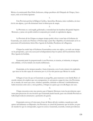 México el comisionado Don Pedro Solórzano, clérigo presbítero del Obispado de Chiapa y Soco-
nusco, todo en la forma siguiente:
                                                          1.
        Esta Provincia profesa la Religion Católica, Apostólica, Romana, única verdadera, sin mez-
cla de otra alguna, y por ella derramará hasta la última gota de sangre.
                                                          2.
      La Provincia es y será regida, gobernada y sostenida bajo las banderas del grande Imperio
Mexicano, y jamas esto podrá cederla ni enajenaría por testado ni capitulacion alguna.
                                                           3.
       La Provincia de las Chiapas en ningun tiempo podrá volver á estar bajo el Gobierno de
Guatemala, aun cuando estas Provincias ú Provincia llegue á poner Rey ó República; el comisionado así lo re-
presentará al Excelentísimo Señor Don Agustin de Iturbide, Presidente de la Regencia.
                                                           4.
       Chiapas ha estado bajo el Gobierno Guatemalteco como tres siglos, y en todo este tiempo
no ha prosperado, y por esta causa juró la Independencia bajo los planes del Excelentísimo Señor
Don Agustin de Iturbide,
                                                           5.
        Guatemala jamás ha proporcionado á esta Provincia, ni ciencias, ni industria, ni ninguna
otra utilidad, y sí la ha mirado con mucha indiferencia.
                                                           6.
        Guatemala, en los tiempos pasados y hasta el presente, con el corto número de empleados
  que tiene no ha sido capaz do sostenerse por sí y lo ha sido preciso que México le auxilie.
                                                           7.
       Si llegare el caso de que en Guatemala se ponga Rey, para mantener á esta familia Real y el
crecido número de empleos que son consiguientes, lo será preciso cargar de sisas á las Provincias
de su mando, de suerte quo estas, viéndose oprimidas, clamarán su libertad ó indubitablemente
habrá mociones entre unos y otros pueblos, y Chiapas no quiere que con ella llegue este caso.
                                                           8.
       Chiapa encuentra como muy preciso; que el Imperio Mexicano tome las providencias opor-
tunas para precaverse de una invasion que Guatemala puede hacerle, pues esta referida Provincia se
halla desproveida de armamento y pertrechos do guerra.
                                                           9.
       Guatemala convoca á Cortes para el mes de Marzo del año venidero, tasando por cada
quince mil habitantes un Diputado; esta Provincia, en virtud del Juramento que ha hecho, no pue-
de mandar los que le corresponden, segun los censos. Guatemala, resentido, tomará providencias



                                                                                                         120
 