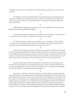 valiéndose de la ocasion, y el comisionado así lo deberá representar para que se tome el remedio
oportuno.
                                                       10.
       Sin embargo de que de la capital de Chiapa, á Guatemala hay ciento cincuenta leguas y de
aquella á la de México hay doscientas cincuenta mas, quiere vivir Chiapas bajo el Gobierno Me-
xicano, que la puede sostener, y no Guatemala, porque si esto llegara á suceder, por último que-
daría exterminada.
                                                       11.
      La Provincia do Chiapas todo su comercio lo tiene con las del Imperio; en ellas expende sus
ganados, azúcar y demas producciones del país.
                                                       12.
       Las Provincias del Imperio tambien tienen comercio con las de Chiapa y Soconusco: estas
le suministran el cacao Tabasco, y el precioso de Soconusco, y las vainillas.
                                                       13.
       Las de Puebla, Oaxaca, y demas, casi son iguales en uso y costumbres con la de Chiapa, y
en ningún caso tiene analogía esta con Guatemala. Las Provincias del Imperio son las que enri-
quecen esta por la articulacion del comercio que hay entre unas y otras.
                                                       14.
         La Provincia de Chiapa y Soconusco manifiestan por sus iglesias el empeño que Guatemala
ha tenido siempre en llevar adelante su mejoría. En toda la Provincia, de Soconusco no se encuentra
una sola iglesia, siquiera de paja, pues las mejores son de hoja blanca, y sus paredes formadas de caña
y tierra, y lo mismo son por el partido de Tabasco. En los mas pueblos no hay escuelas, ni casas de
educacion, por lo que se mantiene esta Provincia hasta el dia casi en el estado de ignorancia.
                                                       15.
        No puede negarse que el Gobierno Guatemalteco ha proveido de maestros algunos pue-
blos de la Provincia, dotados con los fondos del comun; pero á estos es tan poco el salario que se
les señala, que regularmente recaen estos destinos en hombres que no son capaces de desempeñar
sus funciones ni dar á los niños la educacion correspondiente.
                                                       16.
        Guatemala se compone en el dia de las Provincias y partidos siguientes: primero Quezalte-
nango, Suchitepequez, Totonicapan, Sololá, Chimaltenango, Zacatepequez, Escuintla Grande, Vera-
paz, Chiquimula y Sonsonate; en todos estos partidos hay cuatro Corregimientos, y las demas Alcal-
días mayores; las Intendencias son el corregimiento de San Salvador; la. Provincia de Honduras, su
capital Comayagua, y agregada á. esta la Alcaldía mayor de Tegucigalpa de Heredia: La Intendencia
de Nicaragua, su capital Leon; adelante Gobernacion de Costa-Rica, su capital. Cartago, hasta el
pueblo do Buruca, es donde se divide el Reino Guatemalteco con la Capitanía General de Panamá:.
en todo él no hay mas fortalezas que el Golfo Dulce do Honduras, San Fernando Omoa, Truxillo y


                                                                                                   121
 