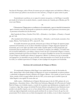 San Juan de Nicaragua, todas al Norte; de manera que por cualquier parte está indefenso el Reino, y
no seria remoto que padezca una invasion de otras naciones, y Chiapas no quiere entrar en parte.
                                                       17.
       Guatemala por su pobreza, no es capaz de sostener una guerra, y es fácil llegue á sucumbir
por medio de la fuerza de un ejército diestro., y puede entrarse por Acajutla, por el Realejo, por Ni-
coya ó por Marina.
                                                      18.
       Ultimamente Chiapas pone su confianza en el comisionado, y que en virtud de la instruccion
que le comunica usará de ella poniendo en práctica los artículos que lo parezcan convenientes para
re presentar en beneficio do esta Provincia.
  «Sala Capitular de China y Octubre 29 de 1821.—(Firmado.)—Luis Infante.—(Firmado.)—Fernando
Jph. del Valle.
   «Por mandado de los Señores que no saben firmar.—(Firmado.)—José Garnucho, secretario.» Son
copias. México, 9 de Octubre de 1875.—Juan de D. Arias.
        El notable documento que precede, demuestra que el deseo de Chiapas de separarse perpe-
tuamente de Guatemala, no era un deseo infundado ni pasajero. Chiapas alega para separarse de
Guatemala, que en tres siglos que habia estado unida á aquella capital, no habia progresado; que
Guatemala jamas le proporcionó ni ciencias, ni industria, ni ninguna otra utilidad; y sí la habia mira-
do con mucha indiferencia, y por último, expresa el temor de que si Guatemala la llegase á someter,
quedaria éxterminada la provincia de Chiapas. No son ménos atendibles las razones de conveniencia,
en que Chiapas se fundaba para solicitar su agregacion á México. La firmeza con que se pretendia
esta agregacion y la sinceridad con que la deseaba, están demostradas con el hecho de que por llevar-
la á cabo, no vacilaba la provincia d e Chiapas, ni ante el peligro de una guerra con Guatemala.


                       Gestiones del comisionado de Chiapas en México


        El comisionado chiapeneco debió llegar á esta capital durante el mes de Noviembre de
1821. Apenas llegó á ella cuando dirigió á la Regencia un ocurso acompailando sus plenos poderes
y solicitando la agregacion formal y definitiva de Chiapas á México. Aun cuando su ocurso no tiene
fecha, estando escrito en papel sellado del año de 1821, es de creerse que lo escribió á poco de
haber llegado á esta capital. El ocurso dice así:
        «Sello cuarto.—Habilitado por el Imperio Mexicano para el año de 1821, primero de su in-
dependencia.—Serenísimo Señor.—Don Pedro José Solórzano, Diputado de la Provincia de Ciudad
Real de Chiapa, con el debido respeto, y usando de los poderes que debidamente acompaño; ante V.
A. parezco y digo: Que aunque mi referida Provincia disfruta la alta gloria de estar felizmente incor-
porada á este pacífico imperio, aun no se han calmado hasta aquí sus inquietudes y zozobras, cre-
yendo que alguna desgraciada ocurrencia, pueda arrebatar de sus manos el tesoro de que hoy está
posesionada. Por lo mismo creo no haber desempatado todo mi deber, si con el objeto de precaver


                                                                                                   122
 