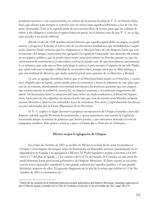 prudentes temores, y sus consecuencias, no solicito de la notoria bondad de V. A. un decreto Sobe-
rano, que afiance para siempre el estrecho lazo de union entre aquellos habitantes, y los de este Im-
perio afortunado. Esta es la segunda parte de mi comision llena de honor, pero que me cubriria de
rubor, y me obligaria á extraviar el regreso hácia mi patria, en el funesto caso de que V. A. no se dig-
nase acceder á mi actual solicitud.
         «Desde el año de 1528 acredita nuestra historia, que aquella capital debió su origen, su pacifi-
cacion, y progresivo fomento al activo celo de sus mexicanos fundadores, que trasladándose á aquel
suelo, hicieron desde entónces que los chiapanecos se llamasen hijos de este Imperio, hasta que con
el trascurso del tiempo, la provincia fué agregada á la capital de Guatemala: mas diciendo ella misma
en sus papeles públicos, que los pueblos tienen siempre accion para reclanar sus Derechos, preciso es, que sin
intervencion de sentimientos, ni discordias, vuelvan al amado seno de que procedieron, mayormente
si ya sabemos, que cada uno es libre para elegir lo mejor, ó para escoger el imperio de un solo Padre,
que sabrá velar por el arreglo y felicidad de sus propios hijos, aunque estos por su filial reclamo, o
gan una multitud de dicterios, que nadie mereció por el justo ejercicio do su Derecho, y libertad.
         «A esto se agrega, Serenísimo Señor, que si mi Provincia habia jurado ya el benéfico, y nunca
bien elogiado plan de Iguala, ¿cómo podia jurar en conciencia y honor la admision de otro plan, que
aun no se conocia, abandonando con criminal prevaricato, las preciosas garantías que nos asegura-
ban exclusivamente la unidad de nuestra Fé, un Imperio paternal, y el candoroso magnetismo del
amor? Ah Serenísimo Señr! La atraccion del iman debió sin duda conducirnos al Dosel del Septen-
trion, lejos, pues de ser culpables, no hemos hecho mas que usar de nuestra justa libertad, reclamar
nuestro Derecho y observar las inmutables leyes de naturaleza. Por tanto, y reproduciendo las demas
razones informadas por la Exma. Diputacion de mi Provincia.
        «A V. A. suplico se digne decretar la perpetua incorporacion de Chiapas al pacífico seno del
Imperio, adonde aquella Provincia ha pertenecido, y quiere pertenecer, aun cuando la Capital de
Guatemala adopte el sistema de gobierno que hemos jurado, y que ofrecemos defender á costa de
cualquiera sacrificio. Pido gracia y justicia, y juro e n forma, &c.—Pedro José de ,Slolórzano.»


                                 México acepta la agregacion de Chiapas


           En el mes de Octubre de 1821 se recibió en México la noticia de las actas levantadas en
    Chiapas y otras lugares del antiguo reino de Guatemala, en Setiembre anterior, proclamando su in-
    dependencia de España y su agregacion á México. El Poder legislativo residia conforme á los artí-
    culos 6 y 7 del plan de Iguala, y á los artículos del 6 al 12, del tratado de Córdoba, en una junta lla-
    mada Soberana Junta provisional gubernativa del Imperio Mexicano. Al darse cuenta en esa junta
    con las actas expresadas, manifestó la mas grande solicitud por aquellos pueblos y el mas grande
    desinteres respecto de ello«. El siguiente fragmento de la acta de la sesion que celebró el 12 de No-
    viembre de 1821, lo demuestra así:3

3
 Diario de las sesiones de la Soberana Junta provisional gobernativa del Imperio Mexicano, instalada según provie-
nen el Plan de Iguala y tratados de la Villa de Córdoban sesión del 12 de noviembre de 1821, págs. 90 y 91.


                                                                                                              123
 