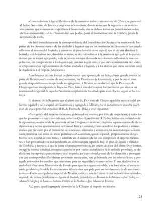 «Comenzándose á leer el dictátnen de la comision sobre convocatoria de Córtes, se presentó
el Señor. Secretario de Justicia y negocios eclesiásticos, dando aviso que la regencia tenia noticias
interesantes que comunicar, respectivas á Guatemala, que se debian tomar en consideracion sobre
dicha convocatoria; y el Sr. Presidente dijo que podia, pasar al momento,como se verificó, previa la
ceremonia de estilo.
        «Se leyó inmediatamente la correspondencia del Intendente do Oaxaca con insercion de los
partes de los Ayuntamientos de las ciudades y lugares que en las provincias de Guatemala han jurado
adherirse al sistema del Imperio, y oponerse al proclamado en su capital, que el de una absoluta li-
bertad; y celebrándose tan plausibles noticias, se decretó ofrecer á la provincia agregada al Imperio y
demas que se vayan agregando, toda la proteccion que demanda su voluntaria adhesion ó, nuestro
gobierno, sin comprometer á los lugares que quieran seguir otro, y que en la convocatoria de Córtes
se emplazará á los representantes de dichas ciudades y lugares, y á los demas que en lo sucesivo juren
la obediencia á el Imperio Mexicano.»
        Aun despues de esta formal declaracion en que aparece, de un lado, el mas grande interes de
parte de México por la suerte de sus hermanas, las Provincias de Guatemala, y por la otra el mas
grande desprendimiento respecto de su agregacion á México; no se declaró que la Provincia de
Chiapa quedase incorporada al Imperio. Para, hacer esta declaracion fué necesario que viniera un
comisionado especial de aquella Provincia, ampliamente facultado para este objeto, segun se ha. vis-
to ya.
        El decreto de la Regencia que declaró que la, Provincia de Chiapas quedaba separada del go-
bierno español y de la capital de Guatemala, y agregada á México, no se encuentra en nuestra colec-
cion de leyes; pero fué expedido el 16 de Enero de 1822, y es el siguiente:
         «La regencia del imperio mexicano, gobernadora interina, por falta de emperador, á todos los
que las presentes vieren y entendieren, sabed:—Que el presbítero D. Pedro Solórzano, individuo de
la diputacion provincial de la provincia de los Chiapas, en nombre y legítima representacion de dicha
diputacion y de los ayuntamientes de Ciudad Real y Comitan, como acreditan los poderes é instruc-
ciones que presentó por el ministerio de relaciones interiores y exteriores, ha solicitado que la nomi-
nada provincia que ántes de ahora pertenecia á Guatemala, quede separado perpetuamente del go-
bierno de la capital de este reino, y admitida en el número de las que componen el imperio mexica-
no, y han proclamado su independencia de la monarquía española bajo el plan de Iguala y tratados
de Córdoba, y respecto á que la junta soberana provisional, en sesion de doce del último Noviembre,
otorgó la misma solicitud, instaurada entónces por varias :autoridades de la referida provincia, se de-
clara esta incorporada para siempre en el imperio, en cuya virtud gozará de los derechos y prerogati-
vas que corresponden á las demas provincias mexicanas, será gobernada por las mismas leyes, y pro-
tegida con todos los auxilios que necesitare para su seguridad y conservacion. Y esta declaracion se
trasladará á los otros Ministerios de Estado para que la tengan entendida, y se hará saber al mencio-
nado presbítero, dándole los testimonios fehacientes que pida para su satisfaccion y la de sus comi-
tentes.—Dado en el palacio imperial de México, á diez y seis de Enero de mil ochocientos veintidos,
segundo de la independencia.—Agustin de Iturbide, presidente.—Manuel de la Barcena.—José Yañez.—
Manuel Velazjuez de Leon.—Antonio, Obibpo de la Puebla.—Jph. Manuel de Herrera.
       Así, pues, quedó agregada la provincia de Chiapas al imperio mexicano.


                                                                                                   124
 