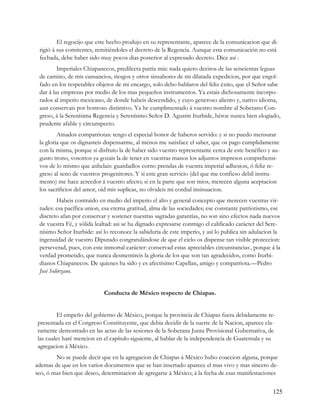 El regocijo que este hecho produjo en su representante, aparece de la comunicacion que di-
 rigió á sus comitentes, remitiéndoles el decreto de la Regencia. Aunque esta comunicación no está
 fechada, debe haber sido muy pocos dias posterior al expresado decreto. Dice así :
         Imperiales Chiapanecos, predilecta patria mia: nada quiero deciros de las seiscientas leguas
 de camino, de mis cansancios, riesgos y otros sinsabores de mi dilatada expedicion, por que engol-
 fado en los respetables objetos de mi encargo, solo debo hablaros del feliz éxito, que el Señor sabe
 dar á las empresas por medio de los mas pequeños instrumentos. Ya estais dichosamente incorpo-
 rados al imperio mexicano, de donde habeis descendido, y cuyo generoso aliento y, nativo idioma,
 aun conservais por honroso distintivo. Ya he cumplimentado á vuestro nombre al Soberano Con-
 greso, á la Serenísima Regencia y Serenísimo Señor D. Agustin Iturbide, héroe nunca bien elogiado,
 prudente afable y circunspecto.
         Amados compatriotas: tengo el especial honor de haberos servido: y si no puedo mensurar
 la gloria que os dignasteis dispensarme, al ménos me satisface el saber, que os pago cumplidamente
 con la misma, porque si disfruto la de haber sido vuestro representante cerca de este benéfico y au-
 gusto trono, vosotros ya gozais la de tener en vuestras manos los adjuntos impresos comprehensi-
 vos de lo mismo que anhelais: guardadlos corno prendas de vuestra imperial adhesion, ó feliz re-
 greso al seno de vuestros progenitores. Y si este gran servicio (del que me confieso debil instru-
 mento) me hace acreedor á vuestro afecto; si en la parte que son mios, merecen alguna aceptacion
 los sacrificios del amor, oid mis suplicas, no olvideis mi cordial insinuacion.
         Habeis contraido en medio del imperio el alto y general concepto que merecen vuestras vir-
 tudes: esa pacífica union, esa eterna gratitud, alma de las sociedades; ese constante patriotismo, ese
 discreto afan por conservar y sostener nuestras sagradas garantías, no son sino efectos nada nuevos
 de vuestra Fé, y sólida lealtad: asi se ha dignado expresarse conmigo el calificado carácter del Sere-
 nísimo Señor Iturbide: así lo reconoce la sabiduria de este imperio, y así lo publica sin adulacion la
 ingenuidad de vuestro Diputado congratulándose de que el cielo os dispense tan visible proteccion:
 perseverad, pues, con este inmortal carácter: conservad estas apreciables circunstancias., porque á la
 verdad prometido, que nunca desmentireis la gloria de los que son tan agradecidos, como Iturbi-
 dianos Chiapanecos. De quienes ha sido y es afectísimo Capellan, amigo y compatriota.—Pedro
 José Solórzano.


                            Conducta de México respecto de Chiapas.


        El empeño del gobierno de México, porque la provincia de Chiapas fuera debidamente re-
presentada en el Congreso Constituyente, que debia decidir de la suerte de la Nacion, aparece cla-
ramente demostrado en las actas de las sesiones de la Soberana Junta Provisional Gubernativa, de
las cuales haré mencion en el capítulo siguiente, al hablar de la independencia de Guatemala y su
agregacion á México.
        No se puede decir que en la agregacion de Chiapas á México hubo coaccion alguna, porque
ademas de que en los varios documentos que se han insertado aparece el mas vivo y mas sincero de-
seo, ó mas bien que deseo, determinacion de agregarse á México; á la fecha de esas manifestaciones


                                                                                                   125
 