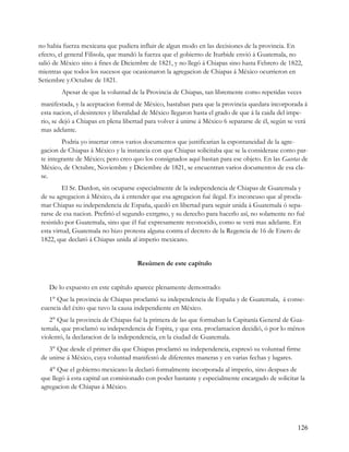 no habia fuerza mexicana que pudiera influir de algun modo en las decisiones de la provincia. En
efecto, el general Filisola, que mandó la fuerza que el gobierno de Iturbide envió á Guatemala, no
salió de México sino á fines de Diciembre de 1821, y no llegó á Chiapas sino hasta Febrero de 1822,
mientras que todos los sucesos que ocasionaron la agregacion de Chiapas á México ocurrieron en
Setiembre y.Octubre de 1821.
        Apesar de que la voluntad de la Provincia de Chiapas, tan libremente como repetidas veces
manifestada, y la aceptacion formal de México, bastaban para que la provincia quedara incorporada á
esta nacion, el desinteres y liberalidad de México llegaron hasta el grado de que á la caida del impe-
rio, se dejó a Chiapas en plena libertad para volver á unirse á México 6 separarse de él, según se verá
mas adelante.
        Podria yo insertar otros varios documentos que justificarian la espontaneidad de la agre-
gacion de Chiapas á México y la instancia con que Chiapas solicitaba que se la considerase como par-
te integrante de México; pero creo quo los consignados aquí bastan para ese objeto. En las Gacetas de
México, de Octubre, Noviembre y Diciembre de 1821, se encuentran varios documentos de esa cla-
se.
         El Sr. Dardon, sin ocuparse especialmente de la independencia de Chiapas de Guatemala y
de su agregacion á México, da á entender que esa agregacion fué ilegal. Es inconcuso que al procla-
mar Chiapas su independencia de España, quedó en libertad para seguir unida á Guatemala ó sepa-
rarse de esa nacion. Prefirió el segundo extrgmo, y su derecho para hacerlo así, no solamente no fué
resistido por Guatemala, sino que él fué expresamente reconocido, como se verá mas adelante. En
esta virtud, Guatemala no hizo protesta alguna contra el decreto de la Regencia de 16 de Enero de
1822, que declaró á Chiapas unida al imperio mexicano.


                                     Resúmen de este capítulo


    De lo expuesto en este capítulo aparece plenamente demostrado:
   1° Que la provincia de Chiapas proclamó su independencia de España y de Guatemala, á conse-
cuencia del éxito que tuvo la causa independiente en México.
   2° Que la provincia de Chiapas fué la primera de las que formaban la Capitanía General de Gua-
temala, que proclamó su independencia de Espita, y que esta. proclamacion decidió, ó por lo ménos
violentó, la declaracion de la independencia, en la ciudad de Guatemala.
   3° Que desde el primer dia que Chiapas proclamó su independencia, expresó su voluntad firme
de unirse á México, cuya voluntad manifestó de diferentes maneras y en varias fechas y lugares.
   4° Que el gobierno mexicano la declaró formalmente incorporada al imperio, sino despues de
que llegó á esta capital un comisionado con poder bastante y especialmente encargado de solicitar la
agregacion de Chiapas á México.




                                                                                                   126
 